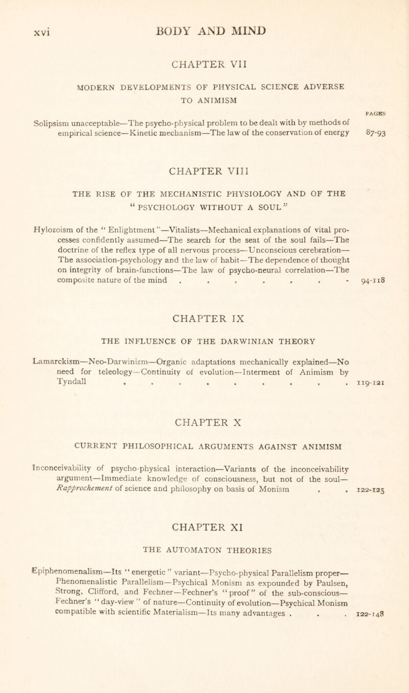 CHAPTER VII MODERN DEVELOPMENTS OF PHYSICAL SCIENCE ADVERSE TO ANIMISM Solipsism unacceptable—The psycho-physical problem to be dealt with by methods of empirical science—Kinetic mechanism—The law of the conservation of energy CHAPTER VIII THE RISE OF THE MECHANISTIC PHYSIOLOGY AND OF THE “PSYCHOLOGY WITHOUT A SOUL” Hylozoism of the “ Enlightment ”—Vitalists—Mechanical explanations of vital pro¬ cesses confidently assumed—The search for the seat of the soul fails—The doctrine of the reflex type of all nervous process—Unconscious cerebration— The association-psychology and the law of habit—The dependence of thought on integrity of brain-functions—The law of psycho-neural correlation—The composite nature of the mind CHAPTER IX THE INFLUENCE OF THE DARWINIAN THEORY Lamarckism—Neo-Darwinism—Organic adaptations mechanically explained—No need for teleology—Continuity of evolution—Interment of Animism by Tyndall ......... CHAPTER X CURRENT PHILOSOPHICAL ARGUMENTS AGAINST ANIMISM Inconceivability of psycho physical interaction—Variants of the inconceivability argument—Immediate knowledge of consciousness, but not of the soul— Rapprochement of science and philosophy on basis of Monism CHAPTER XI THE AUTOMATON THEORIES Epiphenomenalism—Its “ energetic ” variant—Psycho-physical Parallelism proper— Phenomenalistic Parallelism—Psychical Monism as expounded by Paulsen, Strong, Clifford, and Fechner—Fechner’s “proof” of the sub-conscious— Fechner s “ day-view ’ of nature—Continuity of evolution—Psychical Monism compatible with scientific Materialism—Its many advantages . PAGES 87-93 94-118 119-121 122-125 122-r48
