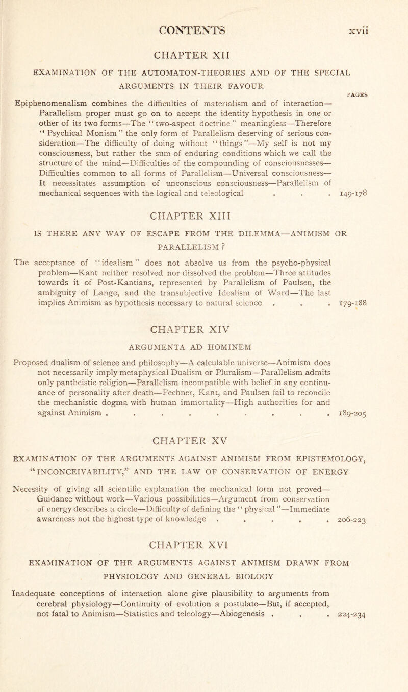 CHAPTER XII EXAMINATION OF THE AUTOMATON-THEORIES AND OF THE SPECIAL ARGUMENTS IN THEIR FAVOUR PAGES Epiphenomenalism combines the difficulties of materialism and of interaction— Parallelism proper must go on to accept the identity hypothesis in one or other of its two forms—The “ two-aspect doctrine ” meaningless—Therefore “ Psychical Monism” the only form of Parallelism deserving of serious con¬ sideration—The difficulty of doing without “things”—My self is not my consciousness, but rather the sum of enduring conditions which we call the structure of the mind—Difficulties of the compounding of consciousnesses— Difficulties common to all forms of Parallelism—Universal consciousness— It necessitates assumption of unconscious consciousness—Parallelism of mechanical sequences with the logical and teleological . . . 149-178 CHAPTER XIII IS THERE ANY WAY OF ESCAPE FROM THE DILEMMA—ANIMISM OR PARALLELISM ? The acceptance of ‘ ‘ idealism ” does not absolve us from the psycho-physical problem—Kant neither resolved nor dissolved the problem—Three attitudes towards it of Post-Kantians, represented by Parallelism of Paulsen, the ambiguity of Lange, and the transubjective Idealism of Ward—The last implies Animism as hypothesis necessary to natural science . . . 179-188 CHAPTER XIV ARGUMENTA AD HOMINEM Proposed dualism of science and philosophy—A calculable universe—Animism does not necessarily imply metaphysical Dualism or Pluralism—Parallelism admits only pantheistic religion—Parallelism incompatible with belief in any continu¬ ance of personality after death—Fechner, Kant, and Paulsen fail to reconcile the mechanistic dogma with human immortality—High authorities for and against Animism ......... 189-205 CHAPTER XV EXAMINATION OF THE ARGUMENTS AGAINST ANIMISM FROM EPISTEMOLOGY, “INCONCEIVABILITY,” AND THE LAW OF CONSERVATION OF ENERGY Necessity of giving all scientific explanation the mechanical form not proved— Guidance without work—Various possibilities—Argument from conservation of energy describes a circle—Difficulty of defining the “ physical ”—Immediate awareness not the highest type of knowledge ..... 206-223 CHAPTER XVI EXAMINATION OF THE ARGUMENTS AGAINST ANIMISM DRAWN FROM PHYSIOLOGY AND GENERAL BIOLOGY Inadequate conceptions of interaction alone give plausibility to arguments from cerebral physiology—Continuity of evolution a postulate—But, if accepted, not fatal to Animism—Statistics and teleology—Abiogenesis . . . 224-234