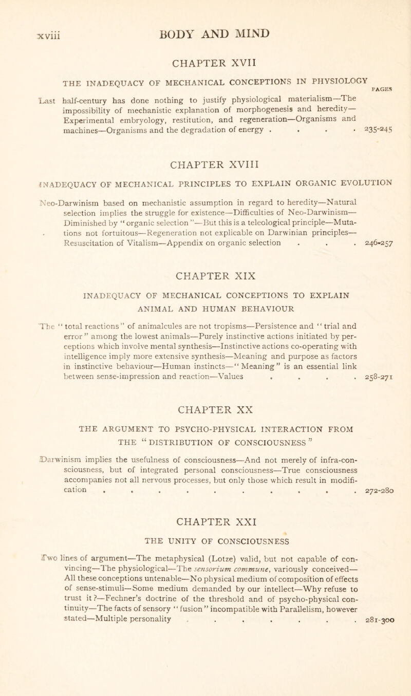 CHAPTER XVII THE INADEQUACY OF MECHANICAL CONCEPTIONS IN PHYSIOLOGY PAGES Last half-century has done nothing to justify physiological materialism The impossibility of mechanistic explanation of morphogenesis and heredity Experimental embryology, restitution, and regeneration—Organisms and machines—Organisms and the degradation of energy . . 235-245 CHAPTER XVIII INADEQUACY OF MECHANICAL PRINCIPLES TO EXPLAIN ORGANIC EVOLUTION Neo-Darwinism based on mechanistic assumption in regard to heredity—Natural selection implies the struggle for existence—Difficulties of Neo-Darwinism— Diminished by “ organic selection ”—But this is a teleological principle—Muta¬ tions not fortuitous—Regeneration not explicable on Darwinian principles— Resuscitation of Vitalism—Appendix on organic selection . . . 246-257 CHAPTER XIX INADEQUACY OF MECHANICAL CONCEPTIONS TO EXPLAIN ANIMAL AND HUMAN BEHAVIOUR The “ total reactions” of animalcules are not tropisms—Persistence and “ trial and error ” among the lowest animals—Purely instinctive actions initiated by per¬ ceptions which involve mental synthesis—Instinctive actions co-operating with intelligence imply more extensive synthesis—Meaning and purpose as factors in instinctive behaviour—Human instincts—“Meaning” is an essential link between sense-impression and reaction—Values .... 258-271 CHAPTER XX THE ARGUMENT TO PSYCHO-PHYSICAL INTERACTION FROM THE “DISTRIBUTION OF CONSCIOUSNESS” .Darwinism implies the usefulness of consciousness—And not merely of infra-con¬ sciousness, but of integrated personal consciousness—True consciousness accompanies not all nervous processes, but only those which result in modifi¬ cation .......... 272-280 CHAPTER XXI THE UNITY OF CONSCIOUSNESS Two lines of argument—The metaphysical (Lotze) valid, but not capable of con¬ vincing—The physiological—The sensorium commune, variously conceived— All these conceptions untenable—No physical medium of composition of effects of sense-stimuli—Some medium demanded by our intellect—Why refuse to trust it?—Fechner’s doctrine of the threshold and of psycho-physical con¬ tinuity—The facts of sensory ' ‘ fusion ” incompatible with Parallelism, however stated—Multiple personality ....... 281-300