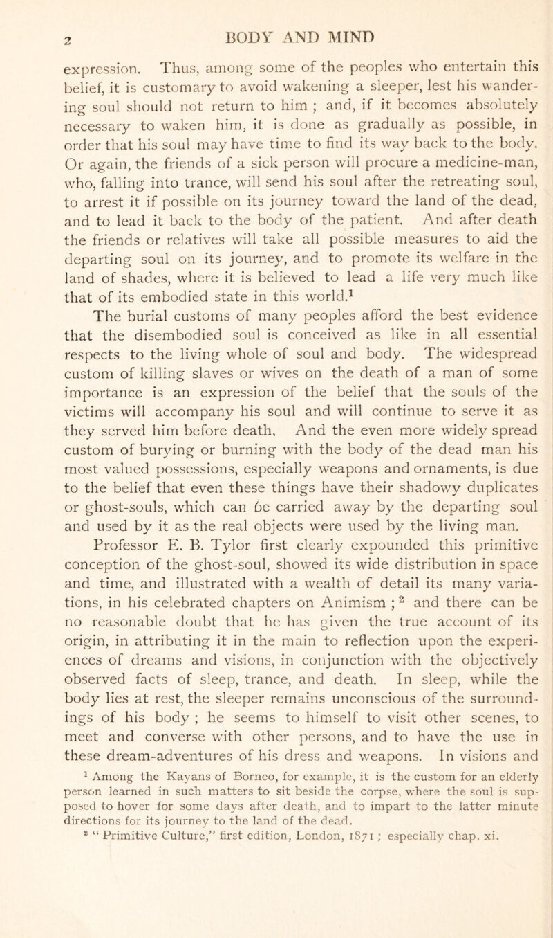 expression. Thus, among some of the peoples who entertain this belief, it is customary to avoid wakening a sleeper, lest his wander¬ ing soul should not return to him ; and, if it becomes absolutely necessary to waken him, it is done as gradually as possible, in order that his soul may have time to find its way back to the body. Or again, the friends of a sick person will procure a medicine-man, who, falling into trance, will send his soul after the retreating soul, to arrest it if possible on its journey toward the land of the dead, and to lead it back to the body of the patient. And after death the friends or relatives will take all possible measures to aid the departing soul on its journey, and to promote its welfare in the land of shades, where it is believed to lead a life very much like that of its embodied state in this world.1 The burial customs of many peoples afford the best evidence that the disembodied soul is conceived as like in all essential respects to the living v/hole of soul and body. The widespread custom of killing slaves or wives on the death of a man of some importance is an expression of the belief that the souls of the victims will accompany his soul and will continue to serve it as they served him before death. And the even more widely spread custom of burying or burning with the body of the dead man his most valued possessions, especially weapons and ornaments, is due to the belief that even these things have their shadowy duplicates or ghost-souls, which can be carried away by the departing soul and used by it as the real objects were used by the living man. Professor E. B. Tylor first clearly expounded this primitive conception of the ghost-soul, showed its wide distribution in space and time, and illustrated with a wealth of detail its many varia¬ tions, in his celebrated chapters on Animism ; 2 and there can be no reasonable doubt that he has given the true account of its origin, in attributing it in the main to reflection upon the experi¬ ences of dreams and visions, in conjunction with the objectively observed facts of sleep, trance, and death. In sleep, while the body lies at rest, the sleeper remains unconscious of the surround¬ ings of his body ; he seems to himself to visit other scenes, to meet and converse with other persons, and to have the use in these dream-adventures of his dress and weapons. In visions and 1 Among the Kayans of Borneo, for example, it is the custom for an elderly person learned in such matters to sit beside the corpse, where the soul is sup¬ posed to hover for some days after death, and to impart to the latter minute directions for its journey to the land of the dead. 2 “ Primitive Culture,” first edition, London, 1871 ; especially chap. xi.