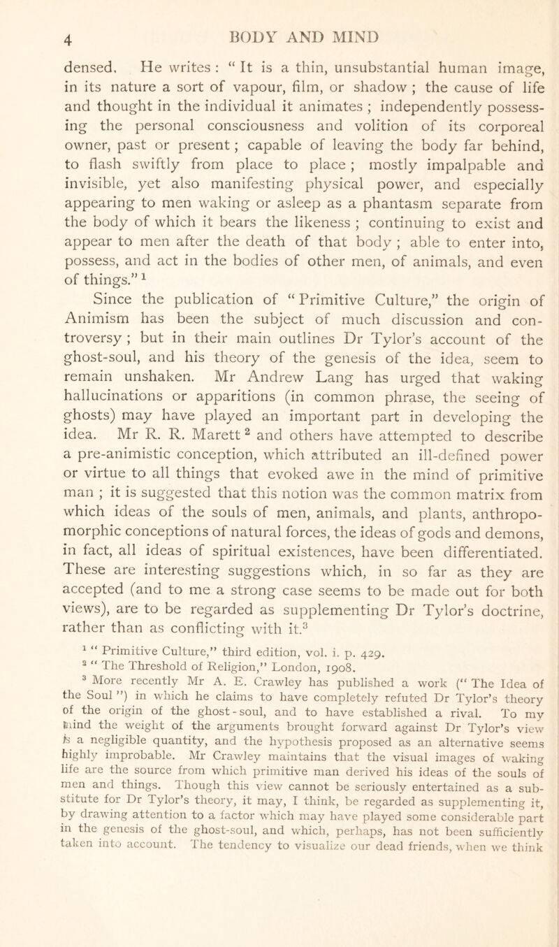 densed. He writes : “ It is a thin, unsubstantial human image, in its nature a sort of vapour, film, or shadow ; the cause of life and thought in the individual it animates ; independently possess¬ ing the personal consciousness and volition of its corporeal owner, past or present; capable of leaving the body far behind, to flash swiftly from place to place; mostly impalpable and invisible, yet also manifesting physical power, and especially appearing to men waking or asleep as a phantasm separate from the body of which it bears the likeness ; continuing to exist and appear to men after the death of that body ; able to enter into, possess, and act in the bodies of other men, of animals, and even of things.” 1 Since the publication of “ Primitive Culture,” the origin of Animism has been the subject of much discussion and con¬ troversy ; but in their main outlines Dr Tylor’s account of the ghost-soul, and his theory of the genesis of the idea, seem to remain unshaken. Mr Andrew Lang has urged that waking hallucinations or apparitions (in common phrase, the seeing of ghosts) may have played an important part in developing the idea. Mr R. R. Marett 2 and others have attempted to describe a pre-animistic conception, which attributed an ill-defined power or virtue to all things that evoked awe in the mind of primitive man ; it is suggested that this notion was the common matrix from which ideas of the souls of men, animals, and plants, anthropo¬ morphic conceptions of natural forces, the ideas of gods and demons, in fact, all ideas of spiritual existences, have been differentiated. These are interesting suggestions which, in so far as they are accepted (and to me a strong case seems to be made out for both views), are to be regarded as supplementing Dr Tylor’s doctrine, rather than as conflicting with it.3 1 “ Primitive Culture,” third edition, vol. i. p. 429. 2 “ The Threshold of Religion,” London, 1908. 3 More recently Mr A. E. Crawley has published a work (“ The Idea of the Soul ”) in which he claims to have completely refuted Dr Tylor’s theory of the origin of the ghost - soul, and to have established a rival. To my Lind the weight of the arguments brought forward against Dr Tylor’s view is a negligible quantity, and the hypothesis proposed as an alternative seems highly improbable. Mr Crawley maintains that the visual images of waking life are the source from which primitive man derived his ideas of the souls of men and things, though this view cannot be seriously entertained as a sub¬ stitute for Dr lylor’s theory, it may, I think, be regarded as supplementing it, by drawing attention to a factor which may have played some considerable part m the genesis of the ghost-soul, and which, perhaps, has not been sufficiently taken into account. 1 he tendency to visualize our dead friends, when we think