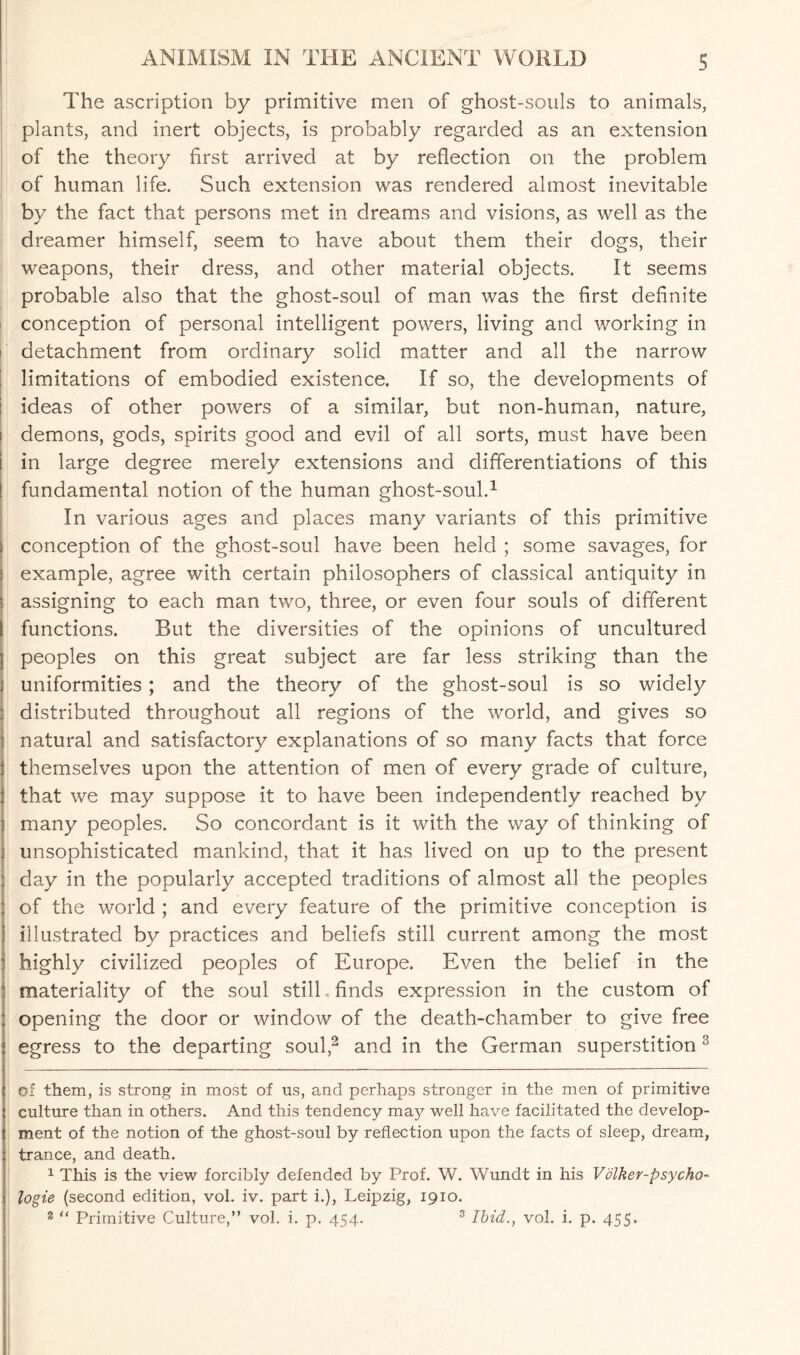 The ascription by primitive men of ghost-souls to animals, plants, and inert objects, is probably regarded as an extension of the theory first arrived at by reflection on the problem of human life. Such extension was rendered almost inevitable by the fact that persons met in dreams and visions, as well as the dreamer himself, seem to have about them their dogs, their weapons, their dress, and other material objects. It seems probable also that the ghost-soul of man was the first definite conception of personal intelligent powers, living and working in detachment from ordinary solid matter and all the narrow limitations of embodied existence. If so, the developments of ideas of other powers of a similar, but non-human, nature, i demons, gods, spirits good and evil of all sorts, must have been ! in large degree merely extensions and differentiations of this fundamental notion of the human ghost-soul.* 1 In various ages and places many variants of this primitive conception of the ghost-soul have been held ; some savages, for example, agree with certain philosophers of classical antiquity in assigning to each man two, three, or even four souls of different functions. But the diversities of the opinions of uncultured peoples on this great subject are far less striking than the uniformities ; and the theory of the ghost-soul is so widely distributed throughout all regions of the world, and gives so natural and satisfactory explanations of so many facts that force themselves upon the attention of men of every grade of culture, that we may suppose it to have been independently reached by I many peoples. So concordant is it with the way of thinking of unsophisticated mankind, that it has lived on up to the present day in the popularly accepted traditions of almost all the peoples of the world ; and every feature of the primitive conception is illustrated by practices and beliefs still current among the most highly civilized peoples of Europe. Even the belief in the materiality of the soul still finds expression in the custom of opening the door or window of the death-chamber to give free egress to the departing soul,2 and in the German superstition3 of them, is strong in most of us, and perhaps stronger in the men of primitive culture than in others. And this tendency m^ well have facilitated the develop¬ ment of the notion of the ghost-soul by reflection upon the facts of sleep, dream, trance, and death. 1 This is the view forcibly defended by Prof. W. Wundt in his Volker-psycho- logie (second edition, vol. iv. part i.), Leipzig, 1910. 3 “ Primitive Culture,” vol. i. p. 454. 3 Ibid., vol. i. p. 455.
