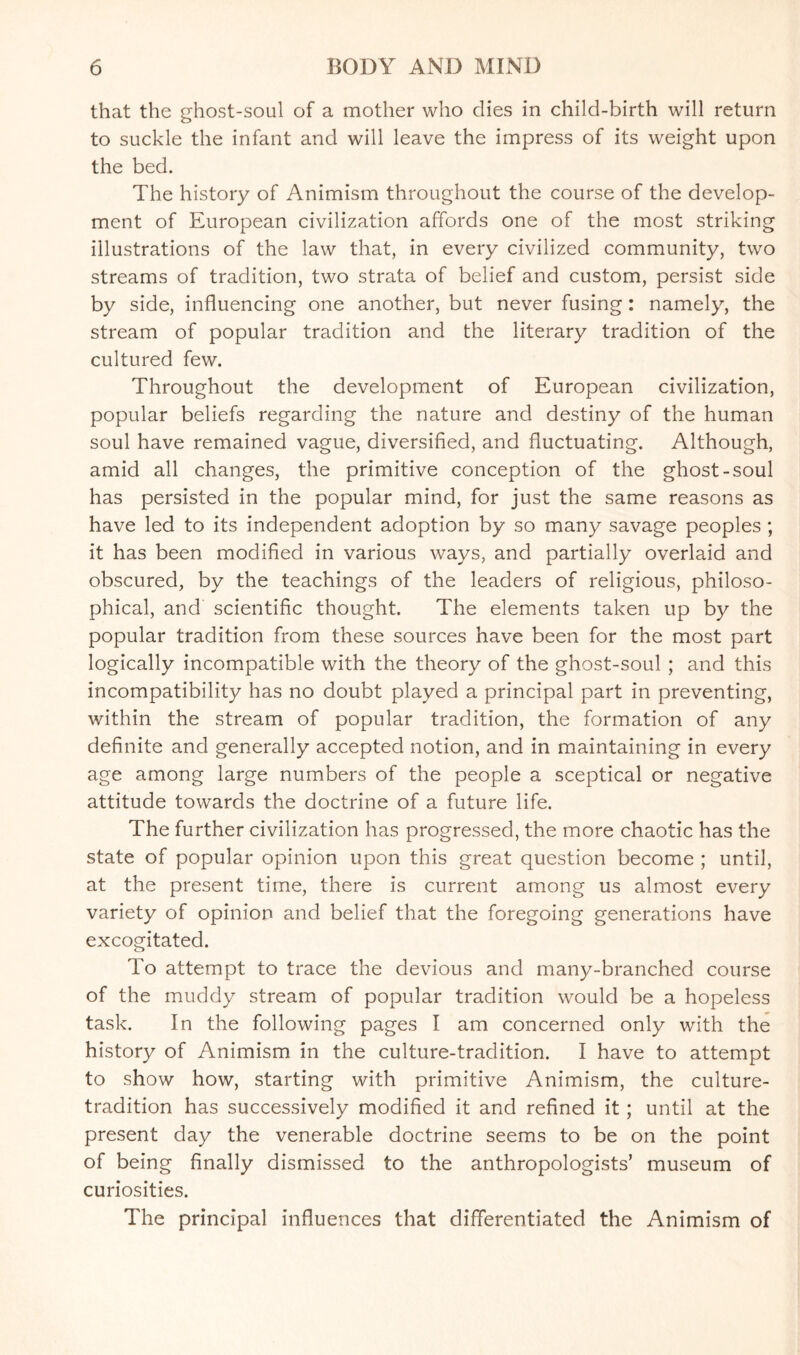that the ghost-soul of a mother who dies in child-birth will return to suckle the infant and will leave the impress of its weight upon the bed. The history of Animism throughout the course of the develop¬ ment of European civilization affords one of the most striking illustrations of the law that, in every civilized community, two streams of tradition, two strata of belief and custom, persist side by side, influencing one another, but never fusing: namely, the stream of popular tradition and the literary tradition of the cultured few. Throughout the development of European civilization, popular beliefs regarding the nature and destiny of the human soul have remained vague, diversified, and fluctuating. Although, amid all changes, the primitive conception of the ghost-soul has persisted in the popular mind, for just the same reasons as have led to its independent adoption by so many savage peoples ; it has been modified in various ways, and partially overlaid and obscured, by the teachings of the leaders of religious, philoso¬ phical, and scientific thought. The elements taken up by the popular tradition from these sources have been for the most part logically incompatible with the theory of the ghost-soul ; and this incompatibility has no doubt played a principal part in preventing, within the stream of popular tradition, the formation of any definite and generally accepted notion, and in maintaining in every age among large numbers of the people a sceptical or negative attitude towards the doctrine of a future life. The further civilization has progressed, the more chaotic has the state of popular opinion upon this great question become ; until, at the present time, there is current among us almost every variety of opinion and belief that the foregoing generations have excogitated. To attempt to trace the devious and many-branched course of the muddy stream of popular tradition would be a hopeless task. In the following pages I am concerned only with the history of Animism in the culture-tradition. I have to attempt to show how, starting with primitive Animism, the culture- tradition has successively modified it and refined it ; until at the present day the venerable doctrine seems to be on the point of being finally dismissed to the anthropologists’ museum of curiosities. The principal influences that differentiated the Animism of