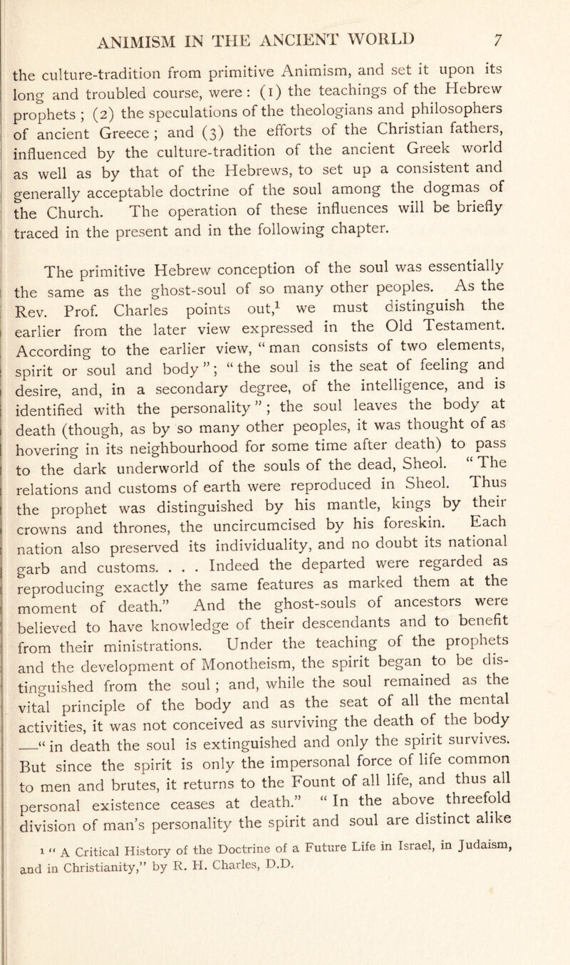 the culture-tradition from primitive Animism, and set it upon its long and troubled course, were: (i) the teachings of the Hebrew prophets ; (2) the speculations of the theologians and philosophers of ancient Greece ; and (3) the efforts of the Christian fatheis, influenced by the culture-tradition of the ancient Greek world as well as by that of the Hebrews, to set up a consistent and generally acceptable doctrine of the soul among the dogmas of the Church. The operation of these influences will be briefly traced in the present and in the following chapter. The primitive Hebrew conception of the soul was essentially the same as the ghost-soul of so many other peoples. As the Rev. Prof. Charles points out,1 we must distinguish the earlier from the later view expressed in the Old Testament. According to the earlier view, “ man consists of two elements, ! spirit or soul and body ”; “ the soul is the seat of feeling and 1 desire, and, in a secondary degree, of the intelligence, and is I identified with the personality”; the soul leaves the body at 1 death (though, as by so many other peoples, it was thought of as [ hovering in its neighbourhood for some time after death) to pass I to the dark underworld of the souls of the dead, Sheol. The i relations and customs of earth were reproduced in Sheol. Thus f the prophet was distinguished by his mantle, kings by theii 1 crowns and thrones, the uncircumcised by his foreskin. Each [ nation also preserved its individuality, and no doubt its national l garb and customs. . . . Indeed the departed were regaided as j reproducing exactly the same features as marked them at the : moment of death.” And the ghost-souls of ancestors were r believed to have knowledge of their descendants and to benefit : from their ministrations. Under the teaching of the prophets ; and the development of Monotheism, the spirit began to be dis¬ tinguished from the soul ; and, while the soul remained as the vital principle of the body and as the seat of all the mental activities, it was not conceived as surviving the death of the body _“ in death the soul is extinguished and only the spirit survives. But since the spirit is only the impersonal force of life common to men and brutes, it returns to the Fount of all life, and thus all personal existence ceases at death.” “ In the above threefold division of man’s personality the spirit and soul are distinct alike 1 “ A Critical History of the Doctrine of a Future Life in Israel, in Judaism, and in Christianity,” by R. FI. Charles, D.D,
