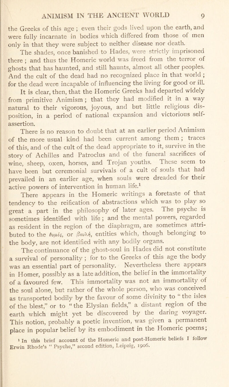 the Greeks of this age ; even their gods lived upon the earth, and were fully incarnate in bodies which differed from those of men only in that they were subject to neither disease nor death. The shades, once banished to Hades, were strictly imprisoned there ; and thus the Homeric world was freed from the terror of ghosts that has haunted, and still haunts, almost all other peoples. And the cult of the dead had no recognized place in that world ; for the dead were incapable of influencing the living for good or ill. It is clear, then, that the Homeric Greeks had departed widely from primitive Animism ; that they had modified it in a way natural to their vigorous, joyous, and but little religious dis¬ position, in a period of national expansion and victorious self- assertion. There is no reason to doubt that at an earlier period Animism of the more usual kind had been current among them ; traces of this, and of the cult of the dead appropriate to it, survive in the story of Achilles and Patroclus and of the funeral sacrifices of wine, sheep, oxen, horses, and Trojan youths. These seem to have been but ceremonial survivals of a cult of souls that had prevailed in an earlier age, when souls were dreaaed ioi their active powers of intervention in human life.1 There appears in the Homeric writings a foretaste of that tendency to the reification of abstractions which was to play so great a part in the philosophy of later ages. The psyche is sometimes identified with life ; and the mental powers, regarded as resident in the region of the diaphragm, are sometimes attri¬ buted to the 6v[l6s, or /SouX^, entities which, though belonging to the body, are not identified with any bodily organs. The continuance of the ghost-soul in Hades did not constitute a survival of personality ; for to the Greeks of this age the body was an essential part of personality. Nevertheless there appears in Homer, possibly as a late addition, the belief in the immortality of a favoured few. This immortality was not an immoitality of the soul alone, but rather of the whole person, who was conceived as transported bodily by the favour of some divinity to the isles of the blest,” or to “ the Elysian fields,” a distant region of the earth which might yet be discovered by the daring voyagei. This notion, probably a poetic invention, was given a permanent place in popular belief by its embodiment in the Homeric poems, 1 In this brief account of the Homeric and post-Homeric beliefs I follow Erwin Rhode’s “ Psyche,” second edition, Leipzig, 1906.