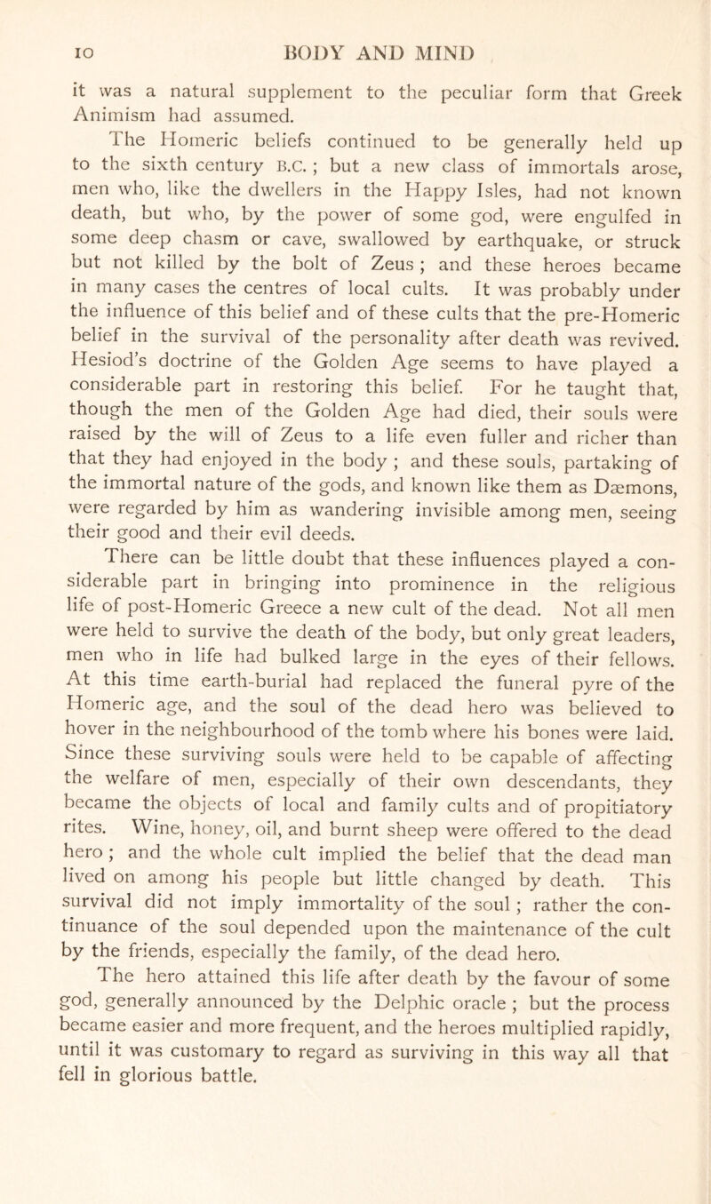 it was a natural supplement to the peculiar form that Greek Animism had assumed. The Homeric beliefs continued to be generally held up to the sixth century B.C. ; but a new class of immortals arose, men who, like the dwellers in the Happy Isles, had not known death, but who, by the power of some god, were engulfed in some deep chasm or cave, swallowed by earthquake, or struck but not killed by the bolt of Zeus ; and these heroes became in many cases the centres of local cults. It was probably under the influence of this belief and of these cults that the pre-Homeric belief in the survival of the personality after death was revived. Hesiod’s doctrine of the Golden Age seems to have played a considerable part in restoring this belief. For he taught that, though the men of the Golden Age had died, their souls were raised by the will of Zeus to a life even fuller and richer than that they had enjoyed in the body ; and these souls, partaking of the immortal nature of the gods, and known like them as Daemons, were regarded by him as wandering invisible among men, seeing their good and their evil deeds. There can be little doubt that these influences played a con¬ siderable part in bringing into prominence in the religious life of post-Homeric Greece a new cult of the dead. Not all men were held to survive the death of the body, but only great leaders, men who in life had bulked large in the eyes of their fellows. At this time earth-burial had replaced the funeral pyre of the Homeric age, and the soul of the dead hero was believed to hover in the neighbourhood of the tomb where his bones were laid. Since these surviving souls were held to be capable of affecting the welfare of men, especially of their own descendants, they became the objects of local and family cults and of propitiatory rites. Wine, honey, oil, and burnt sheep were offered to the dead hero ; and the whole cult implied the belief that the dead man lived on among his people but little changed by death. This survival did not imply immortality of the soul ; rather the con¬ tinuance of the soul depended upon the maintenance of the cult by the friends, especially the family, of the dead hero. The hero attained this life after death by the favour of some god, generally announced by the Delphic oracle ; but the process became easier and more frequent, and the heroes multiplied rapidly, until it was customary to regard as surviving in this way all that fell in glorious battle.