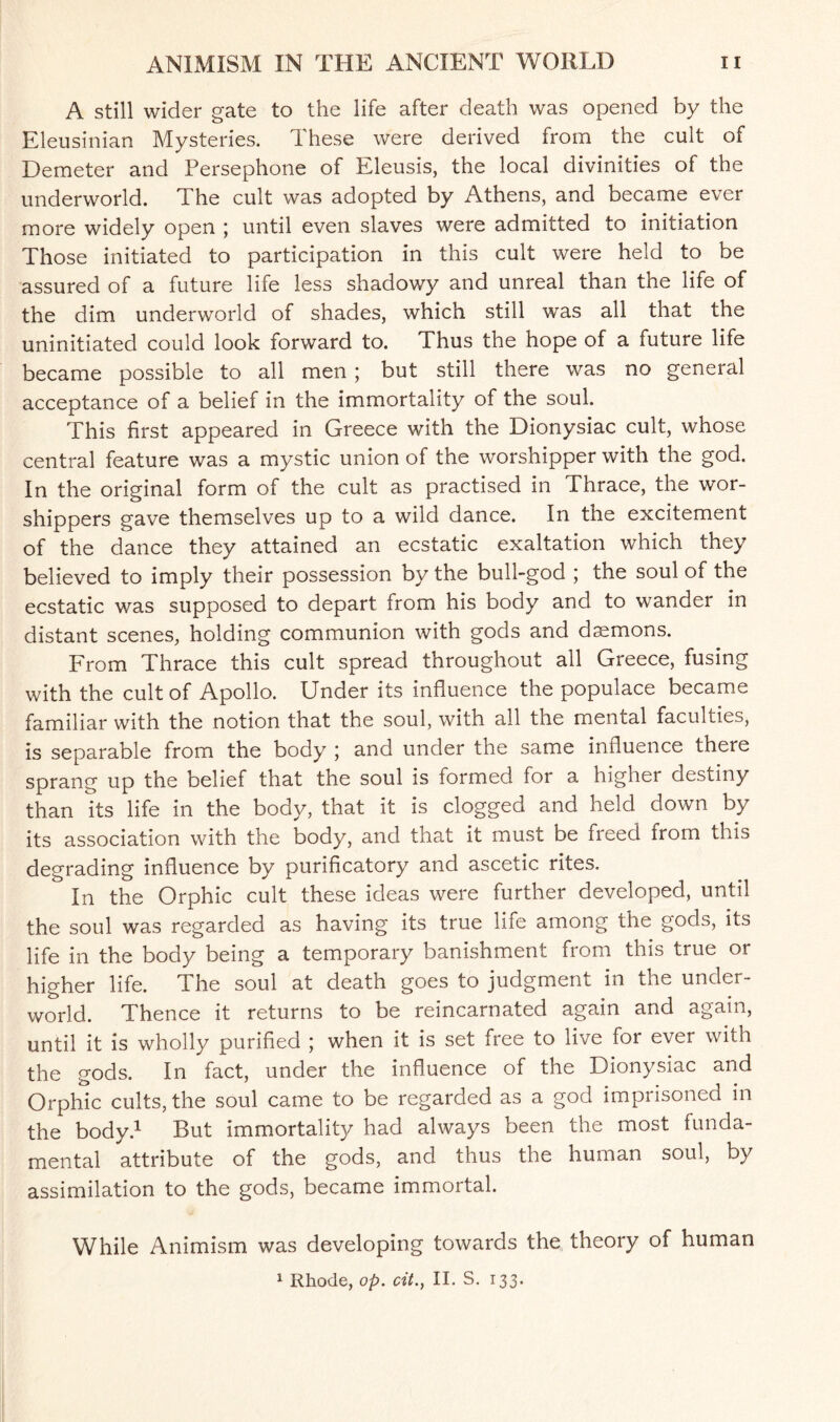 A still wider gate to the life after death was opened by the Eleusinian Mysteries. 1 hese were derived from the cult of Demeter and Persephone of Eleusis, the local divinities of the underworld. The cult was adopted by Athens, and became ever more widely open ; until even slaves were admitted to initiation Those initiated to participation in this cult were held to be assured of a future life less shadowy and unreal than the life of the dim underworld of shades, which still was all that the uninitiated could look forward to. Thus the hope of a future life became possible to all men; but still there was no general acceptance of a belief in the immortality of the soul. This first appeared in Greece with the Dionysiac cult, whose central feature was a mystic union of the worshipper with the god. In the original form of the cult as practised in Thrace, the wor¬ shippers gave themselves up to a wild dance. In the excitement of the dance they attained an ecstatic exaltation which they believed to imply their possession by the bull-god ; the soul of the ecstatic was supposed to depart from his body and to wander in distant scenes, holding communion with gods and daemons. From Thrace this cult spread throughout all Greece, fusing with the cult of Apollo. Under its influence the populace became familiar with the notion that the soul, with all the mental faculties, is separable from the body \ and under the same influence there sprang up the belief that the soul is formed for a higher destiny than its life in the body, that it is clogged and held down by its association with the body, and that it must be freed from this degrading influence by purificatory and ascetic rites. In the Orphic cult these ideas were further developed, until the soul was regarded as having its true life among the gods, its life in the body being a temporary banishment from this true or higher life. The soul at death goes to judgment in the under¬ world. Thence it returns to be reincarnated again and again, until it is wholly purified ; when it is set free to live for ever with the gods. In fact, under the influence of the Dionysiac and Orphic cults, the soul came to be regarded as a god imprisoned in the body.1 But immortalit)/ had always been the most funda¬ mental attribute of the gods, and thus the human soul, by assimilation to the gods, became immortal. While Animism was developing towards the theory of human