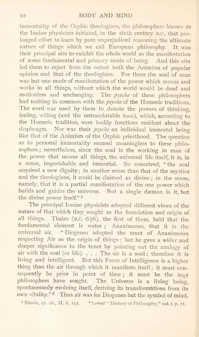 immortality of the Orphic theologians, the philosophers known as the Ionian physicists initiated, in the sixth century B.C., that pro¬ longed effort to learn by pure unprejudiced reasoning the ultimate nature of things which we call European philosophy. It was their principal aim to exhibit the whole world as the manifestation of some fundamental and primary mode of being. And this aim led them to reject from the outset both the Animism of popular opinion and that of the theologians. For them the soul of man was but one mode of manifestation of the power which moves and works in all things, without which the world would be dead and motionless and unchanging. The psyche of these philosophers had nothing in common with the psyche of the Homeric traditions. The word was used by them to denote the powers of thinking, feeling, willing (and the untranslatable dv/xog), which, according to the Homeric tradition, were bodily functions resident about the diaphragm. Nor was their psyche an individual immortal being like that of the Animism of the Orphic priesthood. The question as to personal immortality seemed meaningless to these philo¬ sophers ; nevertheless, since the soul is the working in man of the power that moves all things, the universal life itself, it is, in a sense, imperishable and immortal. So conceived, “ the soul acquired a new dignity; in another sense than that of the mystics and the theologians, it could be claimed as divine ; in the sense, namely, that it is a partial manifestation of the one power which builds and guides the universe. Not a single daemon is it, but the divine power itself.” 1 The principal Ionian physicists adopted different views of the nature of that which they sought as the foundation and origin of all things. Thales (b.C. 636), the first of them, held that the fundamental element is water ; Anaximenes, that it is the universal air. “ Diogenes adopted the tenet of Anaximenes respecting Air as the origin of things ; but he gave a wider and deeper significance to the tenet by pointing out the analogy of air with the soul (or life). . . . The air is a soul ; therefore it is living and intelligent. But this Force of Intelligence is a higher thing than the air through which it manifests itself; it must con¬ sequently be prior in point of time ; it must be the apyj philosophers have sought. The Universe is a living being, spontaneously evolving itself, deriving its transformations from its own vitality.” 2 dhus air was for Diogenes but the symbol of mind. 1 Rhode, op. cii., II. S. 143. 2 Lewes’ “ History of Philosophy,” vol. i. p. 11.