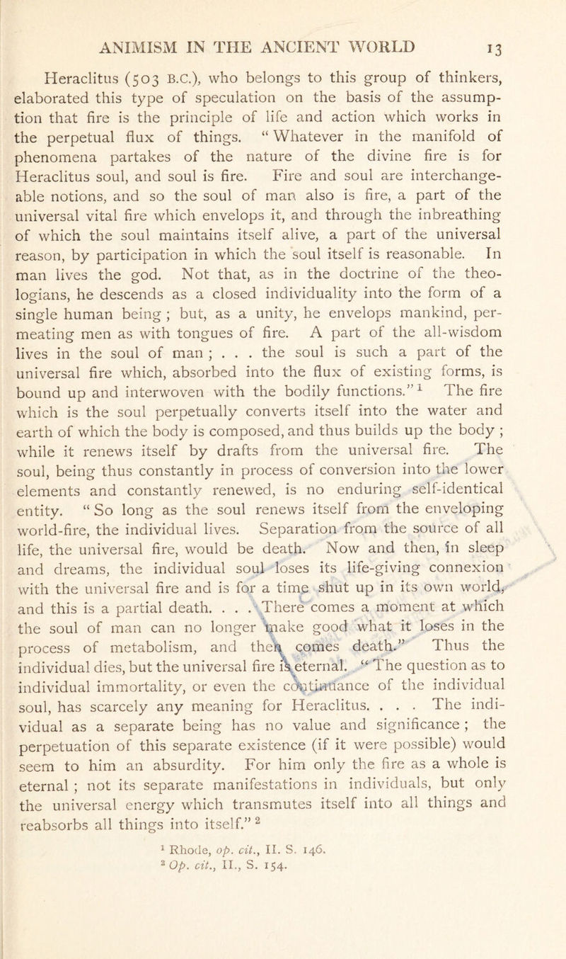 Heraclitus (503 B.C.), who belongs to this group of thinkers, elaborated this type of speculation on the basis of the assump¬ tion that fire is the principle of life and action which works in the perpetual flux of things. “ Whatever in the manifold of phenomena partakes of the nature of the divine fire is for Heraclitus soul, and soul is fire. Fire and soul are interchange¬ able notions, and so the soul of man also is fire, a part of the universal vital fire which envelops it, and through the inbreathing of which the soul maintains itself alive, a part of the universal reason, by participation in which the soul itself is reasonable. In man lives the god. Not that, as in the doctrine of the theo¬ logians, he descends as a closed individuality into the form of a single human being ; but, as a unity, he envelops mankind, per¬ meating men as with tongues of fire. A part of the all-wisdom lives in the soul of man ; . . . the soul is such a part of the universal fire which, absorbed into the flux of existing forms, is bound up and interwoven with the bodily functions.5’1 The fire which is the soul perpetually converts itself into the water and earth of which the body is composed, and thus builds up the body ; while it renews itself by drafts from the universal fire. The soul, being thus constantly in process of conversion into the lower elements and constantly renewed, is no enduring self-identical entity. “ So long as the soul renews itself from the enveloping world-fire, the individual lives. Separation from the source of all life, the universal fire, would be death. Now and then, in sleep and dreams, the individual soul loses its life-giving connexion with the universal fire and is for a time shut up in its own world, and this is a partial death. . . . There comes a moment at which the soul of man can no longer make good what it loses in the process of metabolism, and the\ comes death.” Thus the individual dies, but the universal fire A eternal. u The question as to individual immortality, or even the cdntmtiance of the individual soul, has scarcely any meaning for Heraclitus. . . . The indi¬ vidual as a separate being has no value and significance ; the perpetuation of this separate existence (if it were possible) would seem to him an absurdity. For him only the fire as a whole is eternal ; not its separate manifestations in individuals, but only the universal energy which transmutes itself into all things and reabsorbs all things into itself.” 2 1 Rhode, op. cit.y II. S. 146. 2 Op. cit., II., S. 154.