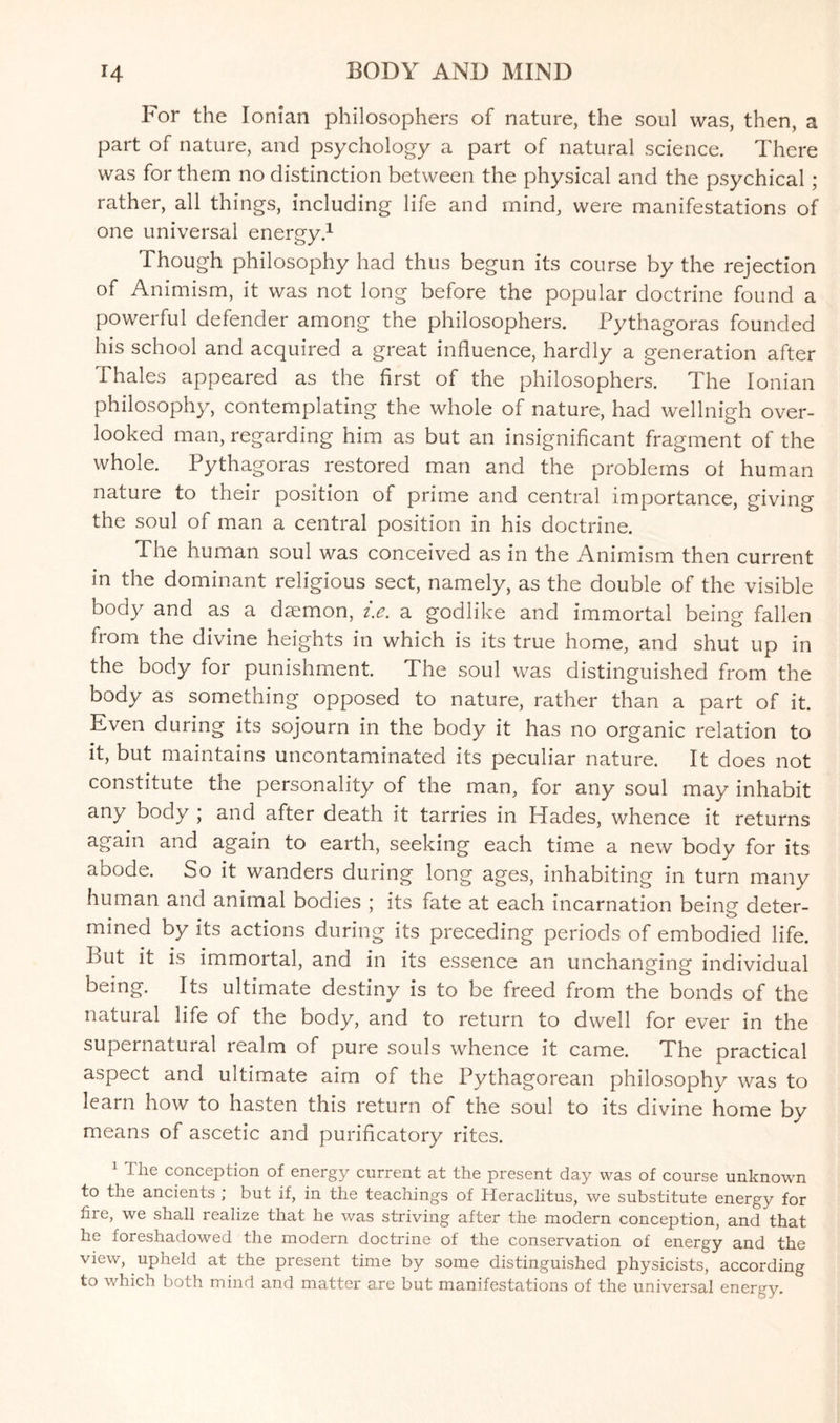 For the Ionian philosophers of nature, the soul was, then, a part of nature, and psychology a part of natural science. There was for them no distinction between the physical and the psychical ; rather, all things, including life and mind, were manifestations of one universal energy.1 Though philosophy had thus begun its course by the rejection of Animism, it was not long before the popular doctrine found a powerful defender among the philosophers. Pythagoras founded his school and acquired a great influence, hardly a generation after Thales appeared as the first of the philosophers. The Ionian philosophy, contemplating the whole of nature, had wellnigh over¬ looked man, regarding him as but an insignificant fragment of the whole. Pythagoras restored man and the problems ot human nature to their position of prime and central importance, giving the soul of man a central position in his doctrine. The human soul was conceived as in the Animism then current in the dominant religious sect, namely, as the double of the visible body and as a daemon, t.e. a godlike and immortal being fallen from the divine heights in which is its true home, and shut up in the body for punishment. The soul was distinguished from the body as something opposed to nature, rather than a part of it. Even during its sojourn in the body it has no organic relation to it, but maintains uncontaminated its peculiar nature. It does not constitute the personality of the man, for any soul may inhabit any body ; and after death it tarries in Hades, whence it returns again and again to earth, seeking each time a new body for its abode. So it wanders during long ages, inhabiting in turn many human and animal bodies ; its fate at each incarnation being deter¬ mined by its actions during its preceding periods of embodied life. But it is immortal, and in its essence an unchanging individual being. Its ultimate destiny is to be freed from the bonds of the natural life of the body, and to return to dwell for ever in the supernatural realm of pure souls whence it came. The practical aspect and ultimate aim of the Pythagorean philosophy was to learn how to hasten this return of the soul to its divine home by means of ascetic and purificatory rites. 1 The conception of energy current at the present day was of course unknown to the ancients ; but if, in the teachings of Heraclitus, we substitute energy for fire, we shall realize that he was striving after the modern conception, and that he foreshadowed the modern doctrine of the conservation of energy and the view, upheld at the present time by some distinguished physicists, according to which both mind and matter are but manifestations of the universal energy.