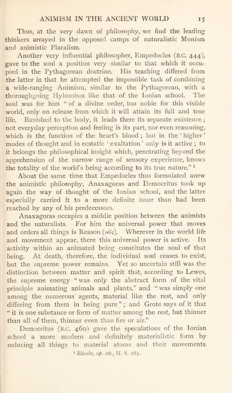 Thus, at the very dawn of philosophy, we find the leading thinkers arrayed in the opposed camps of naturalistic Monism and animistic Pluralism. Another very influential philosopher, Empedocles (b.C. 444), gave to the soul a position very similar to that which it occu¬ pied in the Pythagorean doctrine. His teaching differed from the latter in that he attempted the impossible task of combining a wide-ranging Animism, similar to the Pythagorean, with a thoroughgoing Hylozoism like that of the Ionian school. The soul was for him “ of a divine order, too noble for this visible world, only on release from which it will attain its full and true life. Banished to the body, it leads there its separate existence ; not everyday perception and feeling is its part, nor even reasoning, which is the function of the heart’s blood ; but in the c higher ’ modes of thought and in ecstatic ‘ exaltation ’ only is it active ; to it belongs the philosophical insight which, penetrating beyond the apprehension of the narrow range of sensory experience, knows the totality of the world’s being according to its true nature.” 1 About the same time that Empedocles thus formulated anew the animistic philosophy, Anaxagoras and Democritus took up again the way of thought of the Ionian school, and the latter especially carried it to a more definite issue than had been reached by any of his predecessors. Anaxagoras occupies a middle position between the animists and the naturalists. For him the universal power that moves and orders all things is Reason (voug). Wherever in the world life and movement appear, there this universal power is active. Its activity within an animated being constitutes the soul of that being. At death, therefore, the individual soul ceases to exist, but the supreme power remains. Yet so uncertain still was the distinction between matter and spirit that, according to Lewes, the supreme energy “ was only the abstract form of the vital principle animating animals and plants,” and “ was simply one among the numerous agents, material like the rest, and only differing from them in being pure ” ; and Grote says of it that “ it is one substance or form of matter among the rest, but thinner than all of them, thinner even than fire or air.” Democritus (B.C. 460) gave the speculations of the Ionian school a more modern and definitely materialistic form by reducing all things to material atoms and their movements.