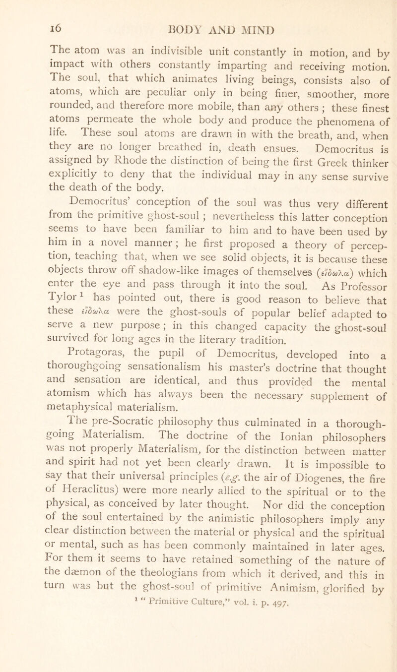 The atom was an indivisible unit constantly in motion, and by impact with others constantly imparting and receiving motion. The soul, that which animates living beings, consists also of atoms, which are peculiar only in being finer, smoother, more rounded, and therefore more mobile, than any others ; these finest atoms permeate the whole body and produce the phenomena of life. These soul atoms are drawn in with the breath, and, when they are no longer breathed in, death ensues. Democritus is assigned by Rhode the distinction of being the first Greek thinker explicitly to deny that the individual may in any sense survive the death of the body. Democritus’ conception of the soul was thus very different from the primitive ghost-soul ; nevertheless this latter conception seems to have been familiar to him and to have been used by him in a novel manner ; he first proposed a theory of percep¬ tion, teaching that, when we see solid objects, it is because these objects throw otf shadow-like images ot themselves (s76wXa) which enter the eye and pass through it into the soul. As Professor Tylor1 has pointed out, there is good reason to believe that these i’/duXa were the ghost-souls of popular belief adapted to sei ve a new purpose ; in this changed capacity the ghost-soul survived for long ages in the literary tradition. Protagoras, the pupil of Democritus, developed into a thoroughgoing sensationalism his master’s doctrine that thought and sensation aie identical, and thus provided the mental atomism which has always been the necessary supplement of metaphysical materialism. 1 he pre-Socratic philosophy thus culminated in a thorough¬ going Materialism. The doctrine of the Ionian philosophers was not propeny Materialism, lor the distinction between matter and spirit had not yet been clearly drawn. It is impossible to say that their universal principles (eg. the air of Diogenes, the fire °f Heraclitus) were more nearly allied to the spiritual or to the physical, as conceived by later thought. Nor did the conception of the soul entertained by the animistic philosophers imply any clear distinction between the material or physical and the spiritual or mental, such as has been commonly maintained in later ages, bor them it seems to have retained something of the nature of the daemon of the theologians from which it derived, and this in turn was but the ghost-soul of primitive Animism, glorified by 1 “ Primitive Culture,” vol. i. p. 497.