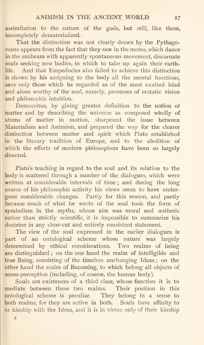 assimilation to the nature of the gods, but still, like them, incompletely dematerialized. That the distinction was not clearly drawn by the Pythago¬ reans appears from the fact that they saw in the motes, which dance in the sunbeam with apparently spontaneous movement, discarnate souls seeking new bodies, in which to take up again their earth- life. And that Empedocles also failed to achieve this distinction is shown by his assigning to the body all the mental functions, save only those which he regarded as of the most exalted kind and alone worthy of the soul, namely, processes of ecstatic vision and philosophic intuition. Democritus, by giving greater definition to the notion of matter and by describing the universe as composed wholly of atoms of matter in motion, sharpened the issue between Materialism and Animism, and prepared the way for the clearer distinction between matter and spirit which Plato established in the literary tradition of Europe, and to the abolition of which the efforts of modern philosophers have been so largely directed. Plato’s teaching in regard to the soul and its relation to the body is scattered through a number of the dialogues, which were written at considerable intervals of time ; and during the long course of his philosophic activity his views seem to have under¬ gone considerable changes. Partly for this reason, and partly because much of what he wrote of the soul took the form of symbolism in the myths, whose aim was moral and sesthetic rather than strictly scientific, it is impossible to summarize his doctrine in any clear-cut and entirely consistent statement. The view of the soul expressed in the earlier dialogues is part of an ontological scheme whose nature was largely determined by ethical considerations. Two realms of being are distinguished ; on the one hand the realm of intelligible and true Being, consisting of the timeless unchanging Ideas ; on the other hand the realm of Becoming, to which belong all objects of sense-perception (including, of course, the human body). Souls are existences of a third class, whose function it is to mediate between these two realms. Their position in this ontological scheme is peculiar. They belong in a sense to both realms, for they are active in both. Souls have affinity to or kinship with the Ideas, and it is in virtue only of their kinship 2