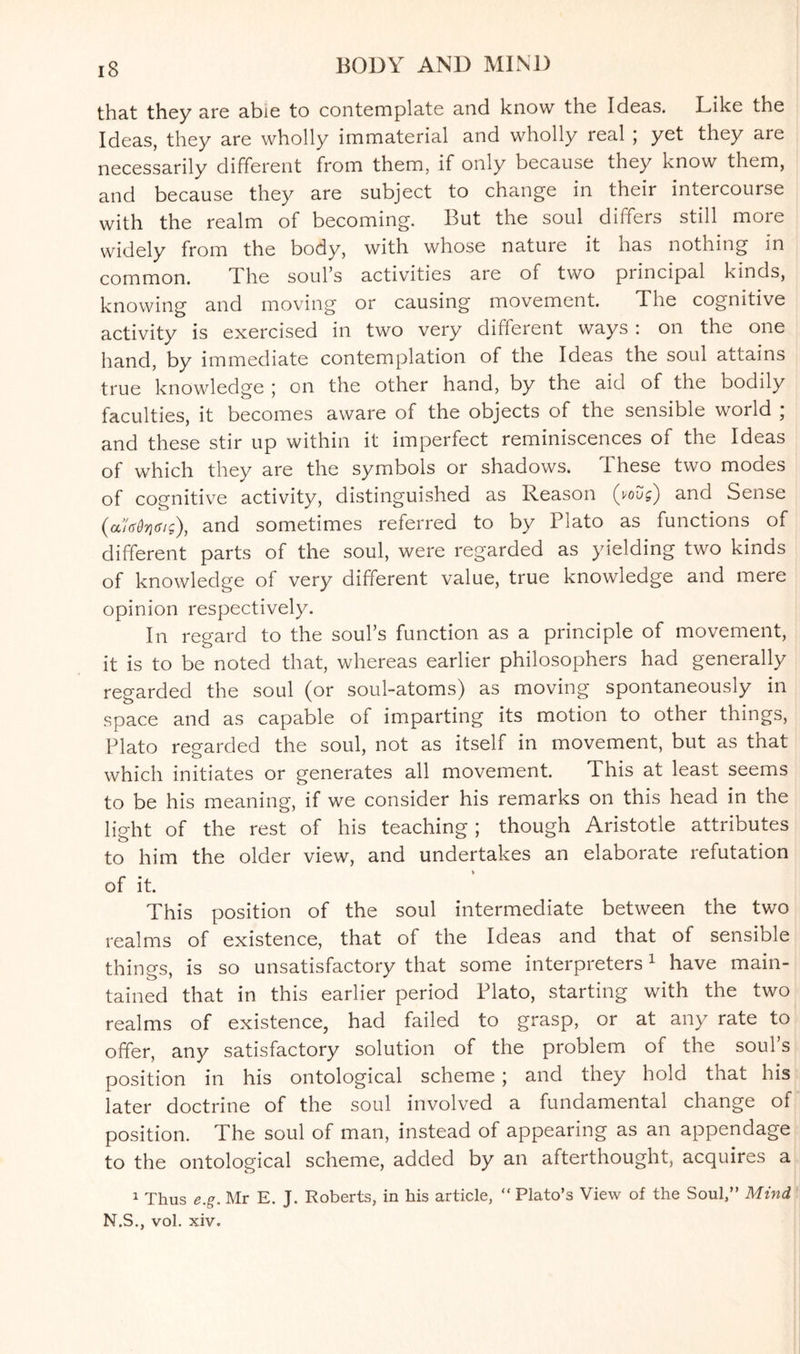 that they are abie to contemplate and know the Ideas. Like the Ideas, they are wholly immaterial and wholly real , yet they are necessarily different from them, if only because they know them, and because they are subject to change in their intercourse with the realm of becoming. But the soul differs still more widely from the body, with whose nature it has nothing in common. The soul’s activities are of two principal kinds, knowing and moving or causing movement. The cognitive activity is exercised in two very different ways : on the one hand, by immediate contemplation of the Ideas the soul attains true knowledge ; on the other hand, by the aid of the bodily faculties, it becomes aware of the objects of the sensible world ; and these stir up within it imperfect reminiscences of the Ideas of which they are the symbols or shadows. These two modes of cognitive activity, distinguished as Reason (vovg) and Sense (aUdyffig), and sometimes referred to by Plato as functions of different parts of the soul, were regarded as yielding two kinds of knowledge of very different value, true knowledge and mere opinion respectively. In regard to the soul’s function as a principle of movement, it is to be noted that, whereas earlier philosophers had generally regarded the soul (or soul-atoms) as moving spontaneously in space and as capable of imparting its motion to other things, Plato regarded the soul, not as itself in movement, but as that which initiates or generates all movement. This at least seems to be his meaning, if we consider his remarks on this head in the light of the rest of his teaching; though Aristotle attributes to him the older view, and undertakes an elaborate refutation of it. This position of the soul intermediate between the two realms of existence, that of the Ideas and that of sensible things, is so unsatisfactory that some interpreters1 have main¬ tained that in this earlier period Plato, starting with the two realms of existence, had failed to grasp, or at any rate to offer, any satisfactory solution of the problem of the soul’s position in his ontological scheme; and they hold that his later doctrine of the soul involved a fundamental change of position. The soul of man, instead of appearing as an appendage to the ontological scheme, added by an afterthought, acquires a 1 Thus e.g. Mr E. J. Roberts, in his article, “ Plato’s View of the Soul,” Mind N.S., vol. xiv.