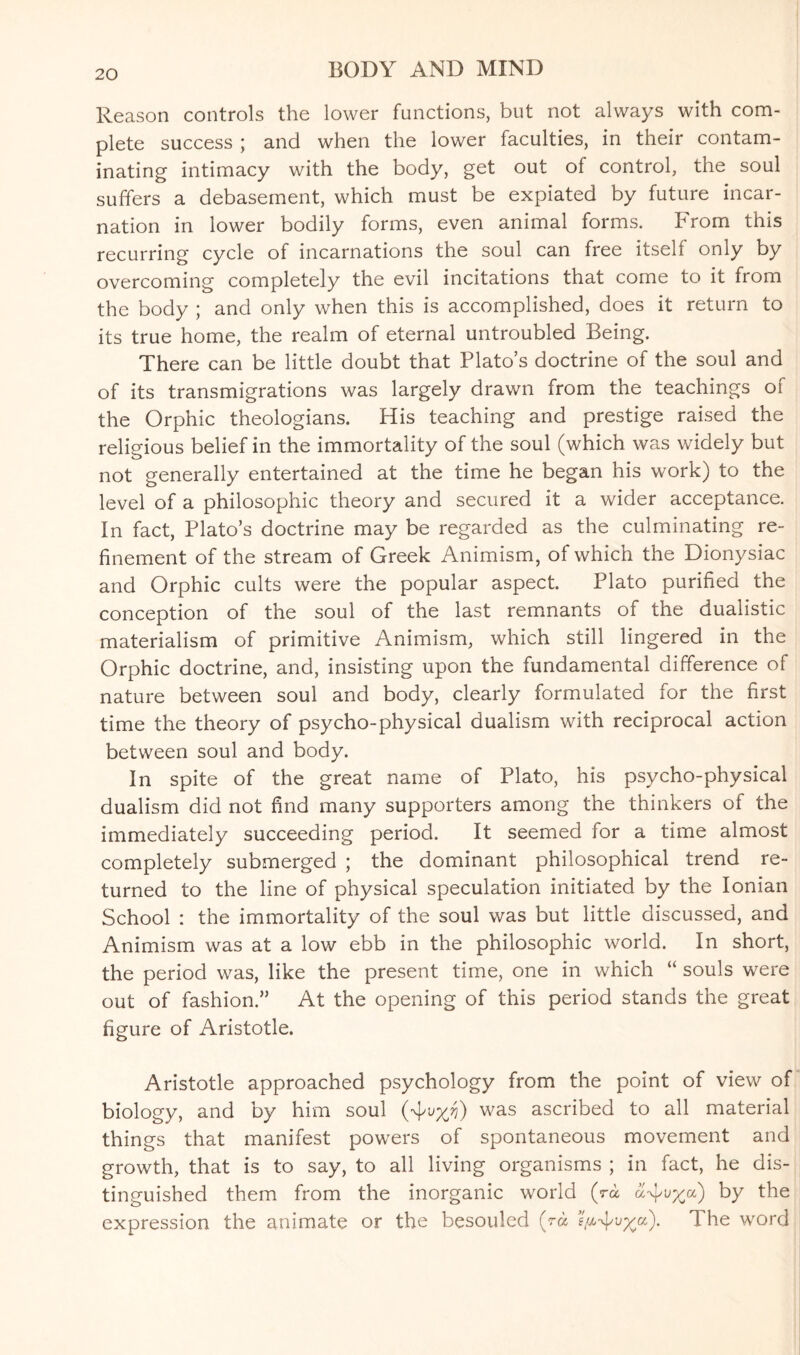 Reason controls the lower functions, but not always with com¬ plete success ; and when the lower faculties, in their contam¬ inating intimacy with the body, get out of control, the soul suffers a debasement, which must be expiated by future incar¬ nation in lower bodily forms, even animal forms. From this recurring cycle of incarnations the soul can free itself only by overcoming completely the evil incitations that come to it from the body ; and only when this is accomplished, does it return to its true home, the realm of eternal untroubled Being. There can be little doubt that Plato’s doctrine of the soul and of its transmigrations was largely drawn from the teachings of the Orphic theologians. His teaching and prestige raised the religious belief in the immortality of the soul (which was widely but not generally entertained at the time he began his work) to the level of a philosophic theory and secured it a wider acceptance. In fact, Plato’s doctrine may be regarded as the culminating re¬ finement of the stream of Greek Animism, of which the Dionysiac and Orphic cults were the popular aspect. Plato purified the conception of the soul of the last remnants of the dualistic materialism of primitive Animism, which still lingered in the Orphic doctrine, and, insisting upon the fundamental difference of nature between soul and body, clearly formulated for the first time the theory of psycho-physical dualism with reciprocal action between soul and body. In spite of the great name of Plato, his psycho-physical dualism did not find many supporters among the thinkers of the immediately succeeding period. It seemed for a time almost completely submerged ; the dominant philosophical trend re¬ turned to the line of physical speculation initiated by the Ionian School : the immortality of the soul was but little discussed, and Animism was at a low ebb in the philosophic world. In short, the period was, like the present time, one in which “ souls were out of fashion.” At the opening of this period stands the great figure of Aristotle. Aristotle approached psychology from the point of view of biology, and by him soul (Aw) was ascribed to all material things that manifest powers of spontaneous movement and growth, that is to say, to all living organisms ; in fact, he dis¬ tinguished them from the inorganic world (ra ci^v^a) by the expression the animate or the besouled (ra ?AAU/Ca)- The word