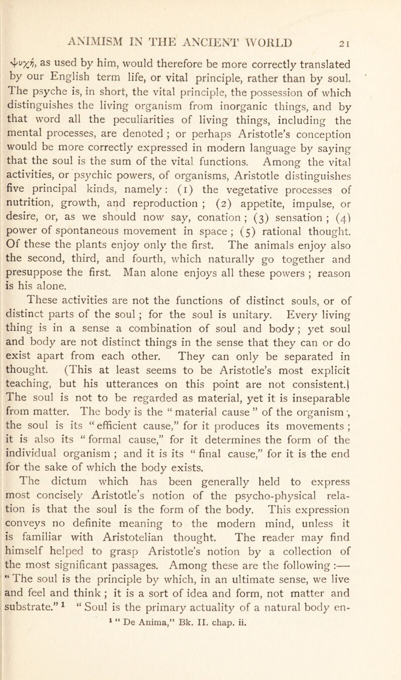 'i'vxv* as used by him, would therefore be more correctly translated by our English term life, or vital principle, rather than by soul The psyche is, in short, the vital principle, the possession of which distinguishes the living organism from inorganic things, and by that word all the peculiarities of living things, including the mental processes, are denoted ; or perhaps Aristotle’s conception would be more correctly expressed in modern language by saying that the soul is the sum of the vital functions. Among the vital activities, or psychic powers, of organisms, Aristotle distinguishes five principal kinds, namely: (i) the vegetative processes of nutrition, growth, and reproduction ; (2) appetite, impulse, or desire, or, as we should now say, conation ; (3) sensation ; (4) power of spontaneous movement in space; (5) rational thought. Of these the plants enjoy only the first. The animals enjoy also the second, third, and fourth, which naturally go together and presuppose the first. Man alone enjoys all these powers ; reason is his alone. These activities are not the functions of distinct souls, or of distinct parts of the soul ; for the soul is unitary. Every living thing is in a sense a combination of soul and body; yet soul and body are not distinct things in the sense that they can or do exist apart from each other. They can only be separated in thought. (This at least seems to be Aristotle’s most explicit teaching, but his utterances on this point are not consistent.) The soul is not to be regarded as material, yet it is inseparable from matter. The body is the “ material cause ” of the organism ■, the soul is its “ efficient cause,” for it produces its movements ; it is also its “ formal cause,” for it determines the form of the individual organism ; and it is its “ final cause,” for it is the end for the sake of which the body exists. The dictum which has been generally held to express most concisely Aristotle’s notion of the psycho-physical rela¬ tion is that the soul is the form of the body. This expression conveys no definite meaning to the modern mind, unless it is familiar with Aristotelian thought. The reader may find himself helped to grasp Aristotle’s notion by a collection of the most significant passages. Among these are the following :—  The soul is the principle by which, in an ultimate sense, we live and feel and think ; it is a sort of idea and form, not matter and substrate.” 1 “ Soul is the primary actuality of a natural body en-