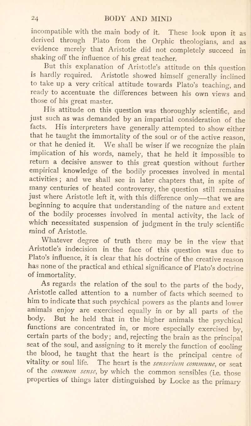 incompatible with the main body of it. These look upon it as derived through Plato from the Orphic theologians, and as evidence merely that Aristotle did not completely succeed in shaking off the influence of his great teacher. But this explanation of Aristotle’s attitude on this question is hardly required. Aristotle showed himself generally inclined to take up a very critical attitude towards Plato’s teaching, and ready to accentuate the differences between his own views and those of his great master. His attitude on this question was thoroughly scientific, and just such as was demanded by an impartial consideration of the facts. His interpreters have generally attempted to show either that he taught the immortality of the soul or of the active reason, or that he denied it. We shall be wiser if we recognize the plain implication of his words, namely, that he held it impossible to return a decisive answer to this great question without further empirical knowledge of the bodily processes involved in mental activities ; and we shall see in later chapters that, in spite of many centuries of heated controversy, the question still remains just where Aristotle left it, with this difference only—that we are beginning to acquire that understanding of the nature and extent of the bodily processes involved in mental activity, the lack of which necessitated suspension of judgment in the truly scientific mind of Aristotle. Whatever degree of truth there may be in the view that Aristotle s indecision in the face of this question was due to Plato’s influence, it is clear that his doctrine of the creative reason has none of the practical and ethical significance of Plato’s doctrine of immortality. As regards the relation of the soul to the parts of the body, Aristotle called attention to a number of facts which seemed to him to indicate that such psychical powers as the plants and lower animals enjoy are exercised equally in or by all parts of the body. But he held that in the higher animals the psychical functions are concentrated in, or more especially exercised by, certain parts of the body; and, rejecting the brain as the principal seat of the soul, and assigning to it merely the function of cooling the blood, he taught that the heart is the principal centre of vitality or soul life. The heart is the sensorium commune, or seat of the common sense, by which the common sensibles (i.e, those properties of things later distinguished by Locke as the primary