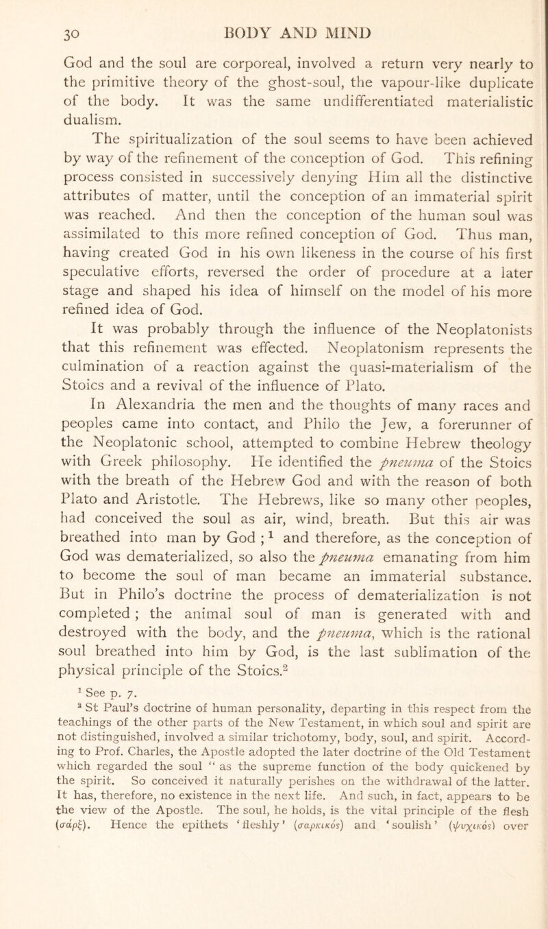 God and the soul are corporeal, involved a return very nearly to the primitive theory of the ghost-soul, the vapour-like duplicate of the body. It was the same undifferentiated materialistic dualism. The spiritualization of the soul seems to have been achieved by way of the refinement of the conception of God. This refining process consisted in successively denying Him all the distinctive attributes of matter, until the conception of an immaterial spirit was reached. And then the conception of the human soul was assimilated to this more refined conception of God. Thus man, having created God in his own likeness in the course of his first speculative efforts, reversed the order of procedure at a later stage and shaped his idea of himself on the model of his more refined idea of God. It was probably through the influence of the Neoplatonists that this refinement was effected. Neoplatonism represents the culmination of a reaction against the quasi-materialism of the Stoics and a revival of the influence of Plato. In Alexandria the men and the thoughts of many races and peoples came into contact, and Philo the Jew, a forerunner of the Neoplatonic school, attempted to combine Hebrew theology with Greek philosophy. He identified the pneuma of the Stoics with the breath of the Hebrew God and with the reason of both Plato and Aristotle. The Hebrews, like so many other peoples, had conceived the soul as air, wind, breath. But this air was breathed into man by God ;1 and therefore, as the conception of God was dematerialized, so also the pneuma emanating from him to become the soul of man became an immaterial substance. But in Philo’s doctrine the process of dematerialization is not completed ; the animal soul of man is generated with and destroyed with the body, and the pneuma, which is the rational soul breathed into him by God, is the last sublimation of the physical principle of the Stoics.2 1 See p. 7. 2 St Paul’s doctrine of human personality, departing in this respect from the teachings of the other parts of the New Testament, in which soul and spirit are not distinguished, involved a similar trichotomy, body, soul, and spirit. Accord¬ ing to Prof. Charles, the Apostle adopted the later doctrine of the Old Testament which regarded the soul “ as the supreme function of the body quickened by the spirit. So conceived it naturally perishes on the withdrawal of the latter. It has, therefore, no existence in the next life. And such, in fact, appears to be the view of the Apostle. The soul, he holds, is the vital principle of the flesh (crap£). Hence the epithets ‘fleshly’ (aapKiKos) and ‘ soulish ’ (\pvxtKos) over