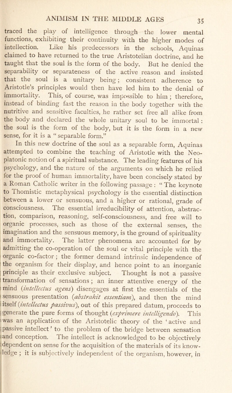 traced the play of intelligence through the lower mental functions, exhibiting their continuity with the higher modes of intellection. Like his predecessors in the schools, Aquinas claimed to have returned to the true Aristotelian doctrine, and he taught that the soul is the form of the body. But he denied the separability or separateness of the active reason and insisted that the soul is a unitary being; consistent adherence to Aristotle’s principles would then have led him to the denial of immortality. This, of course, was impossible to him ; therefore, instead of binding fast the reason in the body together with the nutritive and sensitive faculties, he rather set free all alike from the body and declared the whole unitary soul to be immortal : the soul is the form of the body, but it is the form in a new sense, for it is a “ separable form.” In this new doctrine of the soul as a separable form, Aquinas attempted to combine the teaching of Aristotle with the Neo¬ platonic notion of a spiritual substance. The leading features of his psychology, and the nature of the arguments on which he relied lor the proof of human immortality, have been concisely stated by a Roman Catholic writer in the following passage : “ The keynote to Thomistic metaphysical psychology is the essential distinction between a lower or sensuous, and a higher or rational, grade of consciousness. The essential irreducibility of attention, abstrac¬ tion, comparison, reasoning, self-consciousness, and free will to organic processes, such as those of the external senses, the imagination and the sensuous memory, is the ground of spirituality and immortality. The latter phenomena are accounted for by admitting the co-operation of the soul or vital principle with the organic co-factor ; the former demand intrinsic independence of the organism for their display, and hence point to an inorganic principle as their exclusive subject. Thought is not a passive transformation of sensations ; an inner attentive energy of the mind (intellectus agens) disengages at first the essentials of the : sensuous presentation (abstrahit essentiam), and then the mind i itself {intellectus passivus), out of this prepared datum, proceeds to : generate the pure forms of thought ('expritnere intelligendo). This was an application of the Aristotelic theory of the ‘active and passive intellect’ to the problem of the bridge between sensation :and conception. The intellect is acknowledged to be objectively :dependent on sense for the acquisition of the materials of its know¬ ledge ; it is subjectively independent of the organism, however, in