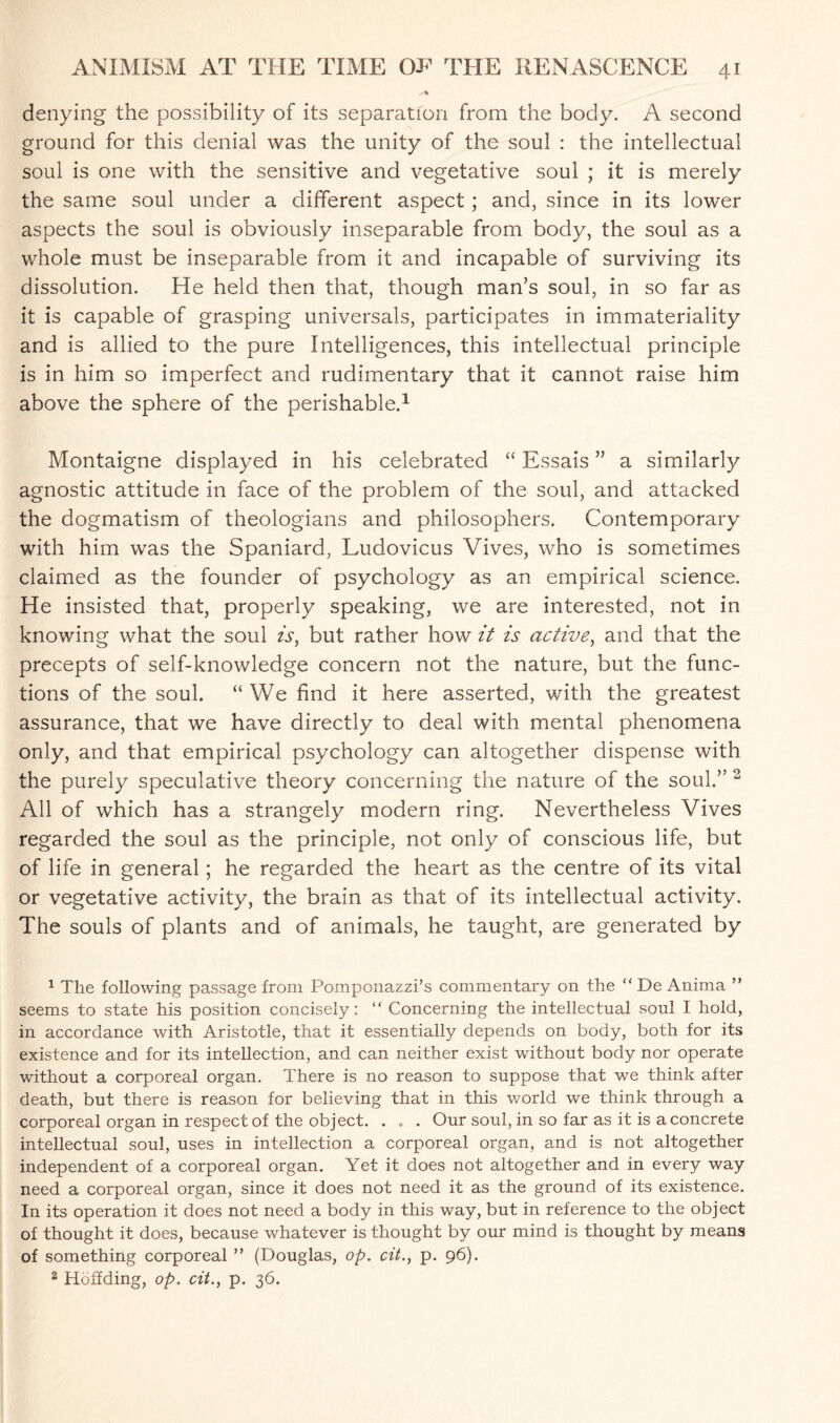 denying the possibility of its separation from the body. A second ground for this denial was the unity of the soul : the intellectual soul is one with the sensitive and vegetative soul ; it is merely the same soul under a different aspect ; and, since in its lower aspects the soul is obviously inseparable from body, the soul as a whole must be inseparable from it and incapable of surviving its dissolution. He held then that, though man’s soul, in so far as it is capable of grasping universals, participates in immateriality and is allied to the pure Intelligences, this intellectual principle is in him so imperfect and rudimentary that it cannot raise him above the sphere of the perishable.1 Montaigne displayed in his celebrated “ Essais ” a similarly agnostic attitude in face of the problem of the soul, and attacked the dogmatism of theologians and philosophers. Contemporary with him was the Spaniard, Ludovicus Vives, who is sometimes claimed as the founder of psychology as an empirical science. He insisted that, properly speaking, we are interested, not in knowing what the soul is, but rather how it is active, and that the precepts of self-knowledge concern not the nature, but the func¬ tions of the soul. “ We find it here asserted, with the greatest assurance, that we have directly to deal with mental phenomena only, and that empirical psychology can altogether dispense with the purely speculative theory concerning the nature of the soul.” 2 All of which has a strangely modern ring. Nevertheless Vives regarded the soul as the principle, not only of conscious life, but of life in general; he regarded the heart as the centre of its vital or vegetative activity, the brain as that of its intellectual activity. The souls of plants and of animals, he taught, are generated by 1 The following passage from Pomponazzi’s commentary on the “De Anima ” seems to state his position concisely: “ Concerning the intellectual soul I hold, in accordance with Aristotle, that it essentially depends on body, both for its existence and for its intellection, and can neither exist without body nor operate without a corporeal organ. There is no reason to suppose that we think after death, but there is reason for believing that in this world we think through a corporeal organ in respect of the object. . „ . Our soul, in so far as it is a concrete intellectual soul, uses in intellection a corporeal organ, and is not altogether independent of a corporeal organ. Yet it does not altogether and in every way need a corporeal organ, since it does not need it as the ground of its existence. In its operation it does not need a body in this way, but in reference to the object of thought it does, because whatever is thought by our mind is thought by means of something corporeal ” (Douglas, op. cit., p. 96). 2 Hoffding, op. cit., p. 36.