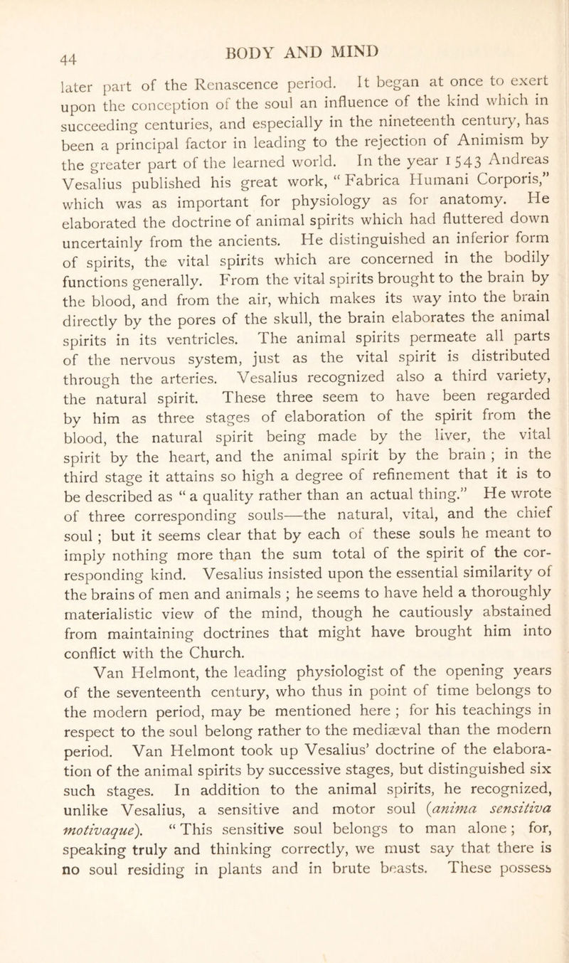 44 later part of the Renascence period. It began at once to exert upon the conception of the soul an influence of the kind which in succeeding centuries, and especially in the nineteenth century, has been a principal factor in leading to the rejection of Animism by the greater part of the learned world. In the year i 543 Andreas Vesalius published his great work, “ Fabrica Humani Corporis,” which was as important for physiology as for anatomy. He elaborated the doctrine of animal spirits which had fluttered down uncertainly from the ancients. He distinguished an inferior form of spirits, the vital spirits which are concerned in the bodily functions generally. From the vital spirits brought to the brain by the blood, and from the air, which makes its way into the brain directly by the pores of the skull, the brain elaborates the animal spirits in its ventricles. The animal spirits permeate all parts of the nervous system, just as the vital spirit is distributed through the arteries. Vesalius recognized also a third variety, the natural spirit. These three seem to have been regarded by him as three stages of elaboration of the spirit from the blood, the natural spirit being made by the liver, the vital spirit by the heart, and the animal spirit by the brain ; in the third stage it attains so high a degree of refinement that it is to be described as “ a quality rather than an actual thing.” He wrote of three corresponding souls—the natural, vital, and the chief soul ; but it seems clear that by each ol these souls he meant to imply nothing more than the sum total of the spirit of the cor¬ responding kind. Vesalius insisted upon the essential similarity ol the brains of men and animals ; he seems to have held a thoroughly materialistic view of the mind, though he cautiously abstained from maintaining doctrines that might have brought him into conflict with the Church. Van Helmont, the leading physiologist of the opening years of the seventeenth century, who thus in point of time belongs to the modern period, may be mentioned here ; for his teachings in respect to the soul belong rather to the mediaeval than the modern period. Van Helmont took up Vesalius’ doctrine of the elabora¬ tion of the animal spirits by successive stages, but distinguished six such stages. In addition to the animal spirits, he recognized, unlike Vesalius, a sensitive and motor soul {ammo sensitiva motivaque). “ This sensitive soul belongs to man alone; for, speaking truly and thinking correctly, we must say that there is no soul residing in plants and in brute beasts. These possess