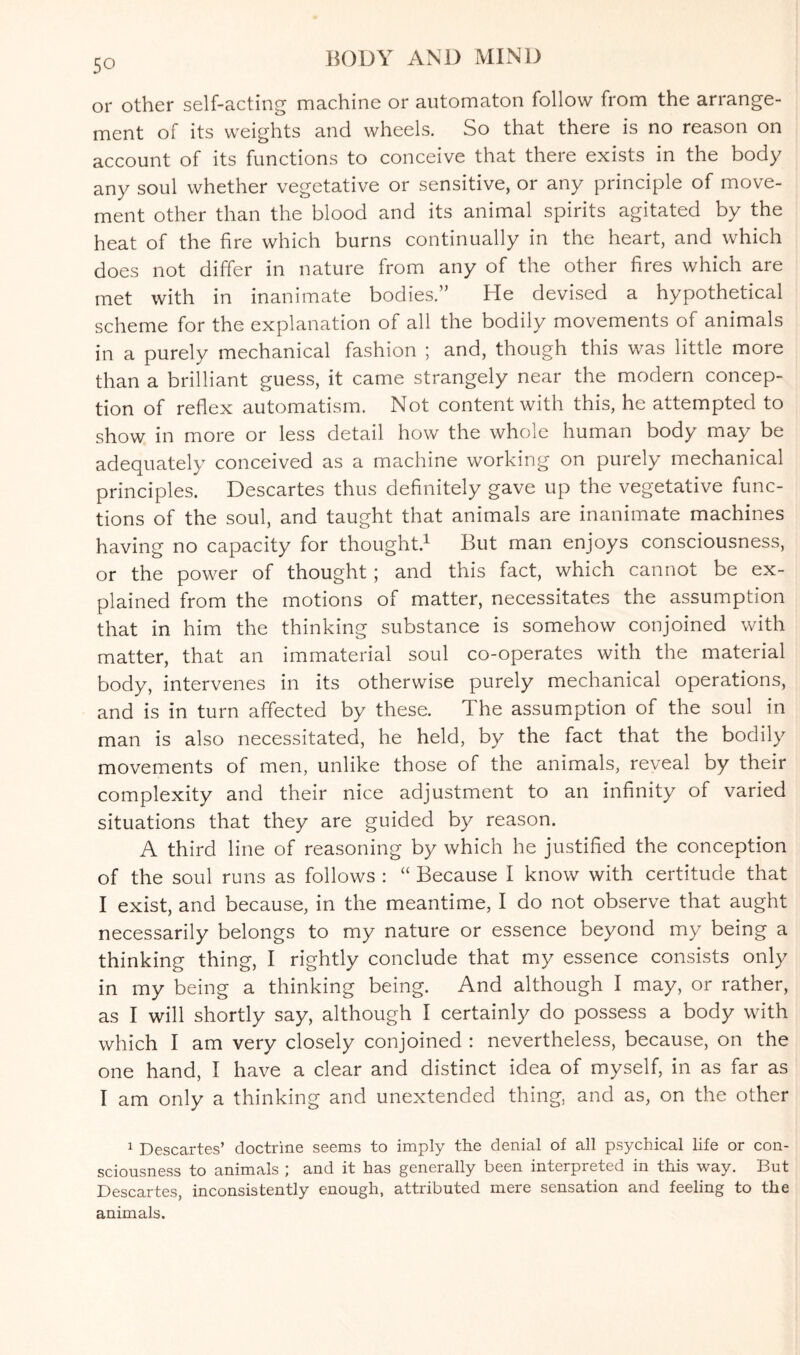 50 or other self-acting machine or automaton follow from the arrange¬ ment of its weights and wheels. So that there is no reason on account of its functions to conceive that there exists in the body any soul whether vegetative or sensitive, or any principle of move¬ ment other than the blood and its animal spirits agitated by the heat of the fire which burns continually in the heart, and which does not differ in nature from any of the other fires which are met with in inanimate bodies.” He devised a hypothetical scheme for the explanation of all the bodily movements of animals in a purely mechanical fashion ; and, though this was little more than a brilliant guess, it came strangely near the modern concep¬ tion of reflex automatism. Not content with this, he attempted to show in more or less detail how the whole human body may be adequately conceived as a machine working on purely mechanical principles. Descartes thus definitely gave up the vegetative func¬ tions of the soul, and taught that animals are inanimate machines having no capacity for thought.1 But man enjoys consciousness, or the power of thought ; and this fact, which cannot be ex¬ plained from the motions of matter, necessitates the assumption that in him the thinking substance is somehow conjoined with matter, that an immaterial soul co-operates with the material body, intervenes in its otherwise purely mechanical operations, and is in turn affected by these. The assumption of the soul in man is also necessitated, he held, by the fact that the bodily movements of men, unlike those of the animals, reveal by their complexity and their nice adjustment to an infinity of varied situations that they are guided by reason. A third line of reasoning by which he justified the conception of the soul runs as follows : “ Because I know with certitude that I exist, and because, in the meantime, I do not observe that aught necessarily belongs to my nature or essence beyond my being a thinking thing, I rightly conclude that my essence consists only in my being a thinking being. And although I may, or rather, as I will shortly say, although I certainly do possess a body with which I am very closely conjoined : nevertheless, because, on the one hand, I have a clear and distinct idea of myself, in as far as I am only a thinking and unextended thing, and as, on the other 1 Descartes’ doctrine seems to imply the denial of all psychical life or con¬ sciousness to animals ; and it has generally been interpreted in this way. But Descartes, inconsistently enough, attributed mere sensation and feeling to the animals.