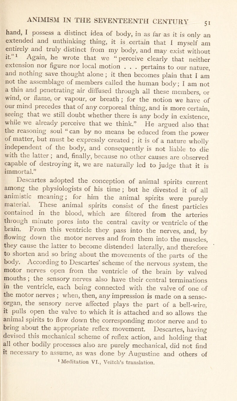 hand, I possess a distinct idea of body, in as lar as it is only an extended and unthinking- thing, it is certain that I myself am entirely and truly distinct from my body, and may exist without it*”1 Again, he wrote that we “perceive clearly that neither extension nor figure nor local motion . . . pertains to our nature, and nothing save thought alone ; it then becomes plain that I am not the assemblage of members called the human body; I am not a thin and penetrating air diffused through all these members, or wind, or flame, or vapour, or breath ; for the notion we have of our mind precedes that of any corporeal thing, and is more certain, seeing that we still doubt whether there is any body in existence,' while we already perceive that we think.” He argued also that the reasoning soul “ can by no means be educed from the power of matter, but must be expressly created ; it is of a nature wholly independent of the body, and consequently is not liable to die with the latter ; and, finally, because no other causes are observed capable of destroying it, we are naturally led to judge that it is immortal.” Descartes adopted the conception of animal spirits current among the physiologists of his time ; but he divested it of all animistic meaning; for him the animal spirits were purely material. these animal spirits consist of the finest particles contained in the blood, which are filtered from the arteries through minute pores into the central cavity or ventricle of the brain. From this ventricle they pass into the nerves, and, by flowing down the motor nerves and from them into the muscles, they cause the latter to become distended laterally, and therefore to shorten and so bring about the movements of the parts of the body. According to Descartes scheme of the nervous system, the motor nerves open from the ventricle of the brain by valved mouths , the sensory nerves also have their central terminations in the ventricle, each being connected with the valve of one of the motor nerves ; when, then, any impression is made on a sense- organ, the sensory nerve affected plays the part of a bell-wire, it pulls open the valve to which it is attached and so allows the animal spirits to flow down the corresponding motor nerve and to bring about the appropriate reflex movement. Descartes, having devised this mechanical scheme of reflex action, and holding that all other bodily processes also are purely mechanical, did not find it necessary to assume, as was done by Augustine and others of 1 Meditation VI., Veitch’s translation.