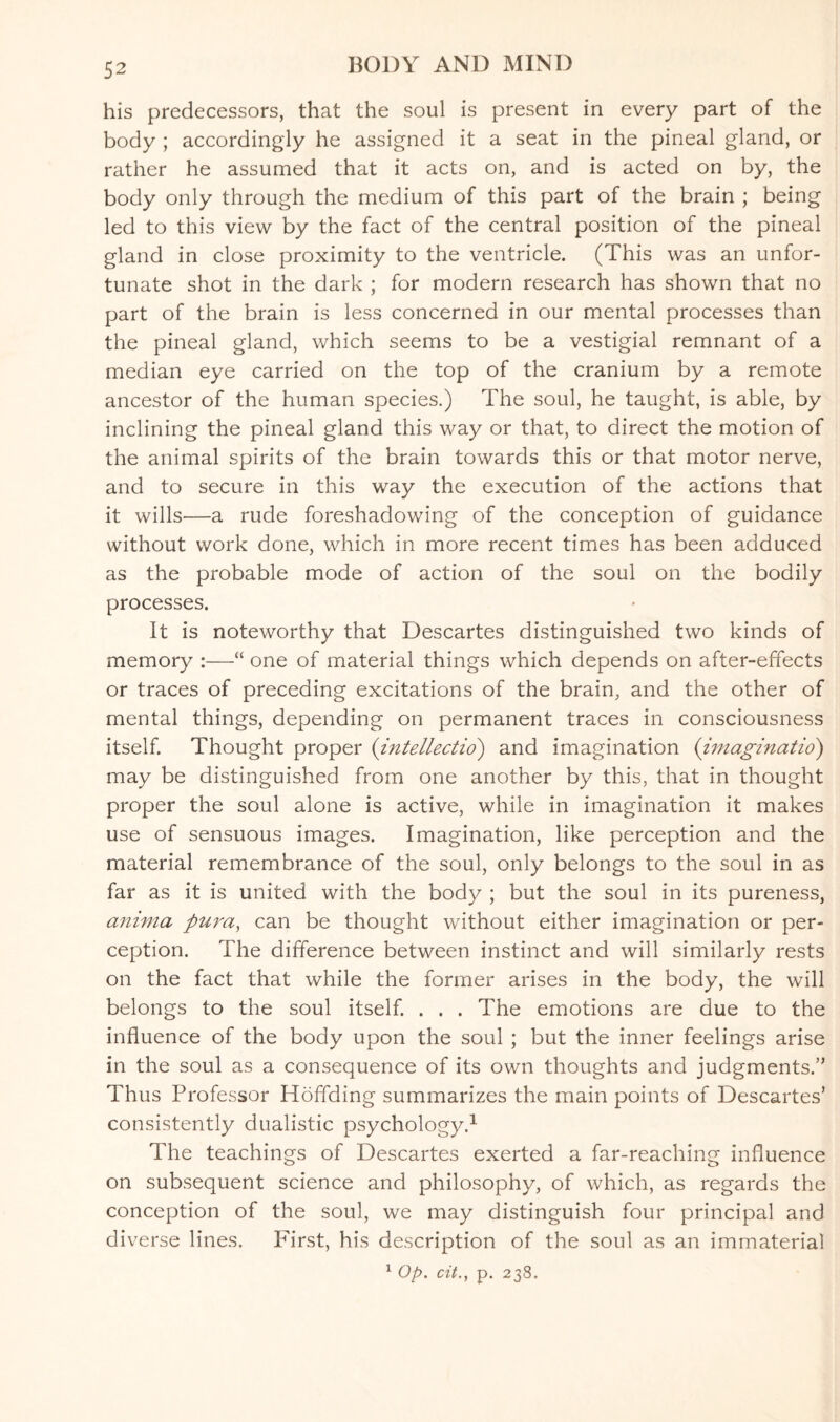 his predecessors, that the soul is present in every part of the body ; accordingly he assigned it a seat in the pineal gland, or rather he assumed that it acts on, and is acted on by, the body only through the medium of this part of the brain ; being led to this view by the fact of the central position of the pineal gland in close proximity to the ventricle. (This was an unfor¬ tunate shot in the dark ; for modern research has shown that no part of the brain is less concerned in our mental processes than the pineal gland, which seems to be a vestigial remnant of a median eye carried on the top of the cranium by a remote ancestor of the human species.) The soul, he taught, is able, by inclining the pineal gland this way or that, to direct the motion of the animal spirits of the brain towards this or that motor nerve, and to secure in this way the execution of the actions that it wills—a rude foreshadowing of the conception of guidance without work done, which in more recent times has been adduced as the probable mode of action of the soul on the bodily processes. It is noteworthy that Descartes distinguished two kinds of memory :—“ one of material things which depends on after-effects or traces of preceding excitations of the brain, and the other of mental things, depending on permanent traces in consciousness itself. Thought proper (intellect™) and imagination (imaginatio) may be distinguished from one another by this, that in thought proper the soul alone is active, while in imagination it makes use of sensuous images. Imagination, like perception and the material remembrance of the soul, only belongs to the soul in as far as it is united with the body ; but the soul in its pureness, anima pura, can be thought without either imagination or per¬ ception. The difference between instinct and will similarly rests on the fact that while the former arises in the body, the will belongs to the soul itself. . . . The emotions are due to the influence of the body upon the soul ; but the inner feelings arise in the soul as a consequence of its own thoughts and judgments/’ Thus Professor Hoffding summarizes the main points of Descartes’ consistently dualistic psychology.1 The teachings of Descartes exerted a far-reaching influence on subsequent science and philosophy, of which, as regards the conception of the soul, we may distinguish four principal and diverse lines. First, his description of the soul as an immaterial 1 Op. cit.} p. 238.