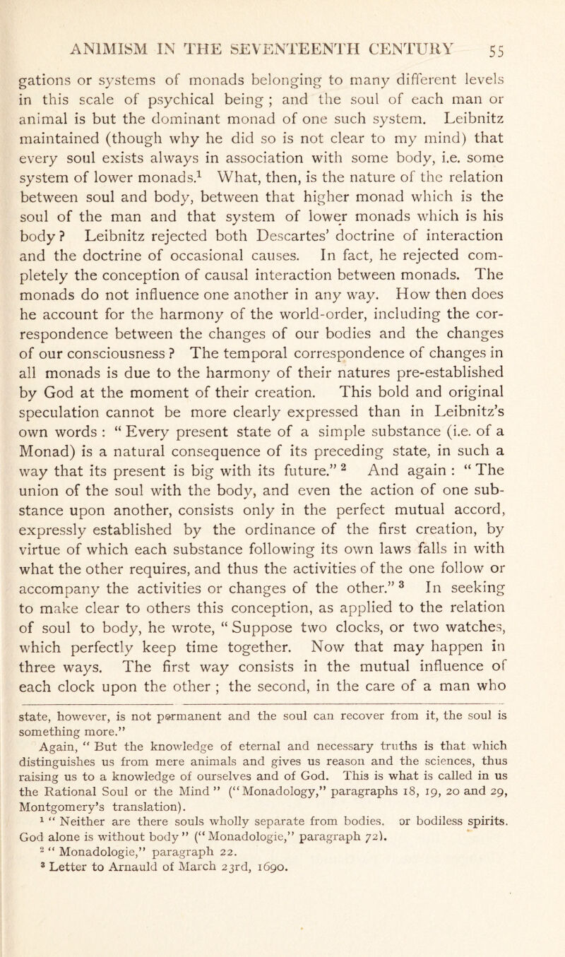 gations or systems of monads belonging to many different levels in this scale of psychical being ; and the soul of each man or animal is but the dominant monad of one such system. Leibnitz maintained (though why he did so is not clear to my mind) that every soul exists always in association with some body, i.e. some system of lower monads.* 1 What, then, is the nature of the relation between soul and body, between that higher monad which is the soul of the man and that system of lower monads which is his body ? Leibnitz rejected both Descartes’ doctrine of interaction and the doctrine of occasional causes. In fact, he rejected com¬ pletely the conception of causal interaction between monads. The monads do not influence one another in any way. How then does he account for the harmony of the world-order, including the cor¬ respondence between the changes of our bodies and the changes of our consciousness ? The temporal correspondence of changes in all monads is due to the harmony of their natures pre-established by God at the moment of their creation. This bold and original speculation cannot be more clearly expressed than in Leibnitz’s own words : “ Every present state of a simple substance (i.e. of a Monad) is a natural consequence of its preceding state, in such a way that its present is big with its future.” 2 And again : “ The union of the soul with the body, and even the action of one sub¬ stance upon another, consists only in the perfect mutual accord, expressly established by the ordinance of the first creation, by virtue of which each substance following its own laws falls in with what the other requires, and thus the activities of the one follow or accompany the activities or changes of the other.” 3 In seeking to make clear to others this conception, as applied to the relation of soul to body, he wrote, “ Suppose two clocks, or two watches, which perfectly keep time together. Now that may happen in three ways. The first way consists in the mutual influence of each clock upon the other ; the second, in the care of a man who state, however, is not p&rmanent and the soul can recover from it, the soul is something more.” Again, “ But the knowledge of eternal and necessary truths is that which distinguishes us from mere animals and gives us reason and the sciences, thus raising us to a knowledge of ourselves and of God. This is what is called in us the Rational Soul or the Mind ” (“ Monadology,” paragraphs 18, 19, 20 and 29, Montgomery’s translation). 1 “ Neither are there souls wholly separate from bodies, or bodiless spirits. God alone is without body” (“ Monadologie,” paragraph 72). 2 “ Monadologie,” paragraph 22. 3 Letter to Arnauld of March 23rd, 1690.