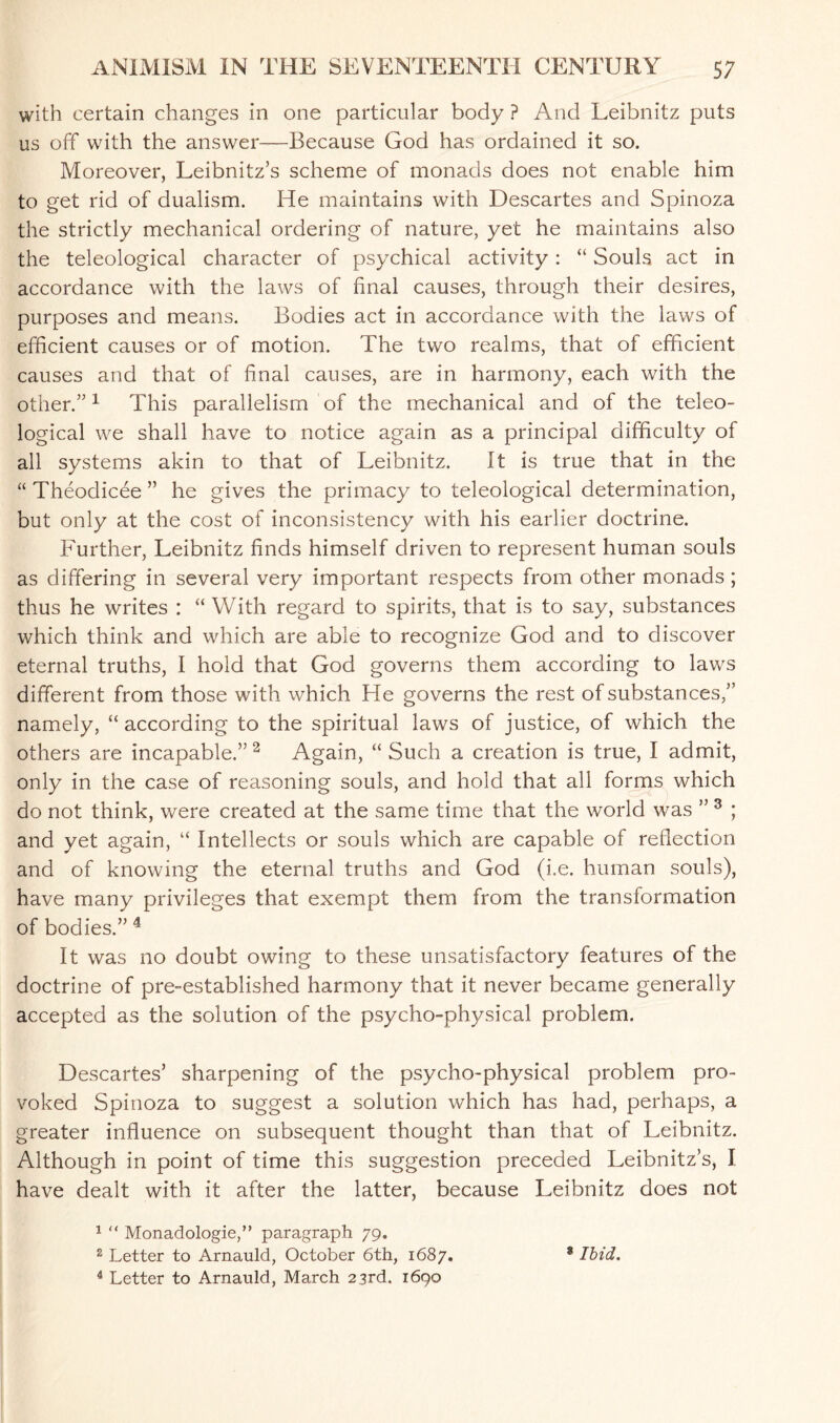 with certain changes in one particular body ? And Leibnitz puts us off with the answer—Because God has ordained it so. Moreover, Leibnitz’s scheme of monads does not enable him to get rid of dualism. He maintains with Descartes and Spinoza the strictly mechanical ordering of nature, yet he maintains also the teleological character of psychical activity: “ Souls act in accordance with the laws of final causes, through their desires, purposes and means. Bodies act in accordance with the laws of efficient causes or of motion. The two realms, that of efficient causes and that of final causes, are in harmony, each with the other.”1 This parallelism of the mechanical and of the teleo¬ logical we shall have to notice again as a principal difficulty of all systems akin to that of Leibnitz. It is true that in the “ Theodicee ” he gives the primacy to teleological determination, but only at the cost of inconsistency with his earlier doctrine. Further, Leibnitz finds himself driven to represent human souls as differing in several very important respects from other monads ; thus he writes : “ With regard to spirits, that is to say, substances which think and which are able to recognize God and to discover eternal truths, I hold that God governs them according to laws different from those with which He governs the rest of substances,” namely, “ according to the spiritual laws of justice, of which the others are incapable.” 2 Again, “ Such a creation is true, I admit, only in the case of reasoning souls, and hold that all forms which do not think, were created at the same time that the world was ” 3 ; and yet again, “ Intellects or souls which are capable of reflection and of knowing the eternal truths and God (i.e. human souls), have many privileges that exempt them from the transformation of bodies.” 4 It was no doubt owing to these unsatisfactory features of the doctrine of pre-established harmony that it never became generally accepted as the solution of the psycho-physical problem. Descartes’ sharpening of the psycho-physical problem pro¬ voked Spinoza to suggest a solution which has had, perhaps, a greater influence on subsequent thought than that of Leibnitz. Although in point of time this suggestion preceded Leibnitz’s, I. have dealt with it after the latter, because Leibnitz does not 1 “ Monadologie,” paragraph 79. 2 Letter to Arnauld, October 6th, 1687. * Ibid. 4 Letter to Arnauld, March 23rd. 1690