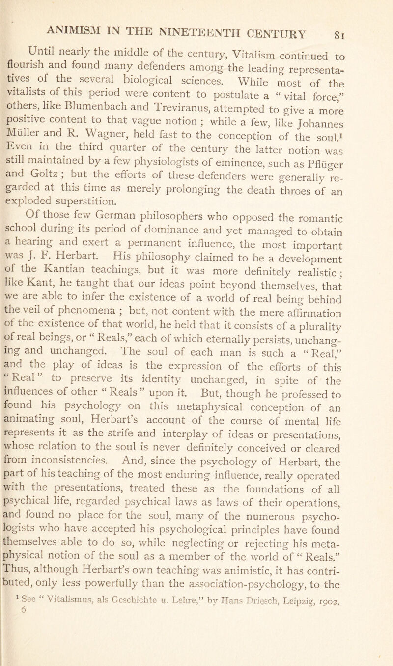 Until nearly the middle of the century, Vitalism continued to flourish and found many defenders among the leading representa¬ tives of the several biological sciences. While most of the vitalists of this period were content to postulate a “ vital force/’ others, like Blumenbach and Treviranus, attempted to give a more positive content to that vague notion ; while a few, like Johannes Muller and R. Wagner, held fast to the conception of the soul.1 Even in the third quarter of the century the latter notion was still maintained by a few physiologists of eminence, such as Pfliiger and Goltz , out the efforts of these defenders were generally re- garcied at this time as merely prolonging the death throes of an exploded superstition. Of those few German philosophers who opposed the romantic school during its period of dominance and yet managed to obtain a hearing and exeii a peimanent influence, the most important was J. E. Herbait. His pnilosophy claimed to be a development of the Kantian teachings, but it was more definitely realistic ; like Kant, he taught cnat our ideas point beyond themselves, that we are able to infer the existence of a world of real being behind the veil of phenomena ; but, not content with the mere affirmation of the existence of that world, he held that it consists of a plurality of real beings, or “ Reals/’ each of which eternally persists, unchang¬ ing and unchanged. T he soul of each man is such a “ Real,” and the play ot ideas is the expression of the efforts of this “ Real ” to preserve its identity unchanged, in spite of the influences of other “ Reals ” upon it. But, though he professed to found his psychology on this metaphysical conception of an animating soul, Herbart’s account of the course of mental life represents it as the strife and interplay of ideas or presentations, whose relation to the soul is never definitely conceived or cleared from inconsistencies. And, since the psychology of Herbart, the part of his teaching of the most enduring influence, really operated with the presentations, treated these as the foundations of all psychical life, regarded psychical laws as laws of their operations, and found no place for the soul, many of the numerous psycho¬ logists who have accepted his psychological principles have found themselves able to do so, while neglecting or rejecting his meta¬ physical notion of the soul as a member of the world of “ Reals.” Thus, although Herbart’s own teaching was animistic, it has contri¬ buted, only less powerfully than the association-psychology, to the