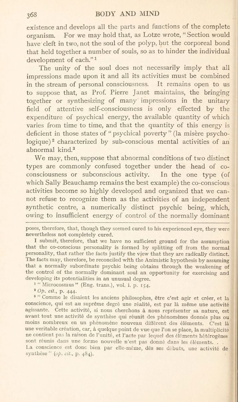 existence and develops all the parts and functions of the complete organism. For we may hold that, as Lotze wrote, “Section would have cleft in two, not the soul of the polyp, but the corporeal bond that held together a number of souls, so as to hinder the individual development of each.”* 1 The unity of the soul does not necessarily imply that all impressions made upon it and all its activities must be combined in the stream of personal consciousness. It remains open to us to suppose that, as Prof. Pierre Janet maintains, the bringing together or synthesizing of many impressions in the unitary field of attentive self-consciousness is only effected by the expenditure of psychical energy, the available quantity of which varies from time to time, and that the quantity of this energy is deficient in those states of “ psychical poverty ” (la misere psycho- logique)2 characterized by sub-conscious mental activities of an abnormal kind.3 We may, then, suppose that abnormal conditions of two distinct types are commonly confused together under the head of co¬ consciousness or subconscious activity. In the one type (of which Sally Beauchamp remains the best example) the co-conscious activities become so highly developed and organized that we can¬ not refuse to recognize them as the activities of an independent synthetic centre, a numerically distinct psychic being, which, owing to insufficient energy of control of the normally dominant poses, therefore, that, though they seemed cured to his experienced eye, they were nevertheless not completely cured. I submit, therefore, that we have no sufficient ground for the assumption that the co-conscious personality is formed by splitting off from the normal personality, that rather the facts justify the view that they are radically distinct. The facts may, therefore, be reconciled with the Animistic hypothesis by assuming that a normally subordinate psychic being obtains through the weakening of the control of the normally dominant soul an opportunity for exercising and developing its potentialities in an unusual degree. 1 “ Microcosmus ” (Eng. trans.), vol. i. p. 154. 2 Op. cit., p. 444. 3 “ Comme le disaient les anciens philosophes, etre c’est agir et creer, et la conscience, qui est au supreme degre une realite, est par la meme une activite agissante. Cette activite, si nous cherchons a nous representer sa nature, est avant tout une activite de synthese qui reunit des phenomenes donnes plus ou moins nombreux en un phenomffiie nouveau different des elements. C’est la une veritable creation, car, a quelque point de vue que l’on se place, la multiplicity ne contient pas la raison de l’unite, et l’acte par lequel des elements heterogenes sont reunis dans une forme nouvelle n’est pas donne dans les elements. . . La conscience est done bien par elle-meme, des ses debuts, une activite de synthese ” {op. cit., p. 484).