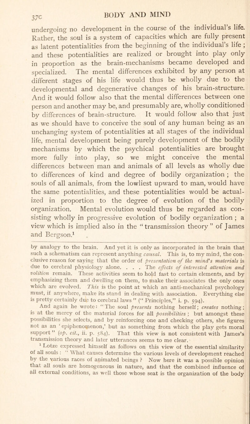 37C undergoing no development in the course of the individua.1 s life. Rather, the soul is a system of capacities which are fully present as latent potentialities from the beginning of the individual’s life ; and these potentialities are realized or brought into play only in proportion as the brain-mechanisms became developed and specialized. The mental differences exhibited by any person at different stages of his life would thus be wholly due to the developmental and degenerative changes of his brain-structure. And it would follow also that the mental differences between one person and another may be, and presumably are, wholly conditioned by differences of brain-structure. It would follow also that just as we should have to conceive the soul of any human being as an unchanging system of potentialities at all stages of the individual life, mental development being purely development of the bodily mechanisms by which the psychical potentialities are brought more fully into play, so we might conceive the mental differences between man and animals of all levels as wholly due to differences of kind and degree of bodily organization ; the souls of all animals, from the lowliest upward to man, would have the same potentialities, and these potentialities would be actual¬ ized in proportion to the degree of evolution of the bodily organization. Mental evolution would thus be regarded as con¬ sisting wholly in progressive evolution of bodily organization ; a view which is implied also in the “transmission theory” of James and Bergson.* 1 by analogy to the brain. And yet it is only as incorporated in the brain that such a schematism can represent anything causal. This is, to my mind, the con¬ clusive reason for saying that the order of presentation of the mind's materials is due to cerebral physiology alone. . . . The effects of interested attention and volition remain. These activities seem to hold fast to certain elements, and by emphasizing them and dwelling on them, to make their associates the only ones which are evolved. This is the point at which an anti-mechanical psychology must, if anywhere, make its stand in dealing with association. Everything else is pretty certainly due to cerebral laws ” (“ Principles,” i. p. 594). And again he wrote: “The soul presents nothing herself; creates nothing; is at the mercy of the material forces for all possibilities ; but amongst these possibilities she selects, and by reinforcing one and checking others, she figures not as an ' epiphenomenon,’ but as something from which the play gets moral support” (op. cit., ii. p. 584). That this view is not consistent with James’s transmission theory and later utterances seems to me clear.' 1 Lotze expressed himself as follows on this view of the essential similarity of all souls : “ What causes determine the various levels of development reached by the various races of animated beings ? Now here it was a possible opinion that all souls are homogeneous in nature, and that the combined influence of all externa] conditions, as well those whose seat is the organization of the body