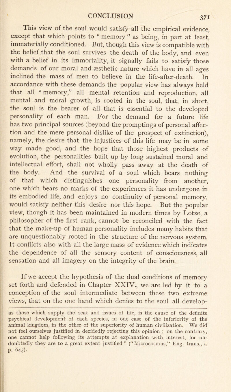 This view of the soul would satisfy all the empirical evidence, except that which points to “ memory ” as being, in part at least, immaterially conditioned. But, though this view is compatible with the belief that the soul survives the death of the body, and even with a belief in its immortality, it signally fails to satisfy those demands of our moral and aesthetic nature which have in all aees o inclined the mass of men to believe in the life-after-death. In accordance with these demands the popular view has always held that all “ memory,” all mental retention and reproduction, all mental and moral growth, is rooted in the soul, that, in short, the soul is the bearer of all that is essential to the developed personality of each man. For the demand for a future life has two principal sources (beyond the promptings of personal affec¬ tion and the mere personal dislike of the prospect of extinction), namely, the desire that the injustices of this life may be in some way made good, and the hope that those highest products of evolution, the personalities built up by long sustained moral and intellectual effort, shall not wholly pass away at the death of the body. And the survival of a soul which bears nothing of that which distinguishes one personality from another, one which bears no marks of the experiences it has undergone in its embodied life, and enjoys no continuity of personal memory, would satisfy neither this desire nor this hope. But the popular view, though it has been maintained in modern times by Lotze, a philosopher of the first rank, cannot be reconciled with the fact that the make-up of human personality includes many habits that are unquestionably rooted in the structure of the nervous system. It conflicts also with all the large mass of evidence which indicates the dependence of all the sensory content of consciousness, all sensation and all imagery on the integrity of the brain. If we accept the hypothesis of the dual conditions of memory set forth and defended in Chapter XXIV., we are led by it to a conception of the soul intermediate between these two extreme views, that on the one hand which denies to the soul all develop- as those which supply the seat and issues of life, is the cause of the definite psychical development of each species, in one case of the inferiority of the animal kingdom, in the other of the superiority of human civilization. We did not feel ourselves justified in decidedly rejecting this opinion ; on the contrary, one cannot help following its attempts at explanation with interest, for un¬ doubtedly they are to a great extent justified” (“ Microcosmus,” Eng. trans., i, p. 643).