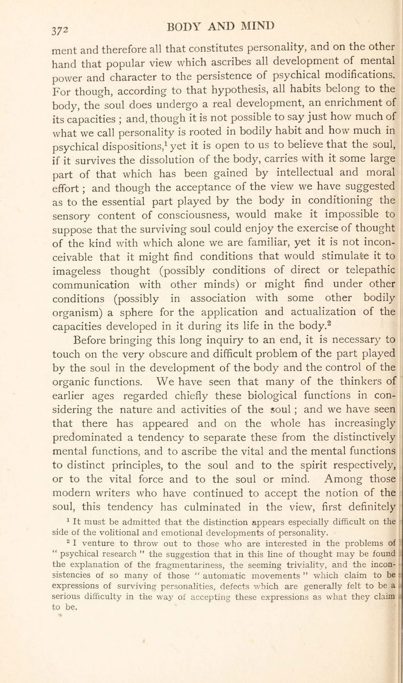 372 ment and therefore all that constitutes personality, and on the other hand that popular view which ascribes all development of mental power and character to the persistence of psychical modifications. For though, according to that hypothesis, all habits belong to the body, the soul does undergo a real development, an enrichment of its capacities ; and, though it is not possible to say just how much of what we call personality is rooted in bodily habit and how much in psychical dispositions,1 yet it is open to us to believe that the soul, if it survives the dissolution of the body, carries with it some large part of that which has been gained by intellectual and moral effort; and though the acceptance of the view we have suggested as to the essential part played by the body in conditioning the sensory content of consciousness, would make it impossible to suppose that the surviving soul could enjoy the exercise of thought of the kind with which alone we are familiar, yet it is not incon¬ ceivable that it might find conditions that would stimulate it to imageless thought (possibly conditions of direct or telepathic communication with other minds) or might find under other conditions (possibly in association with some other bodily organism) a sphere for the application and actualization of the capacities developed in it during its life in the body.2 Before bringing this long inquiry to an end, it is necessary to touch on the very obscure and difficult problem of the part played by the soul in the development of the body and the control of the organic functions. We have seen that many of the thinkers of earlier ages regarded chiefly these biological functions in con¬ sidering the nature and activities of the soul ; and we have seen that there has appeared and on the whole has increasingly predominated a tendency to separate these from the distinctively mental functions, and to ascribe the vital and the mental functions to distinct principles, to the soul and to the spirit respectively, or to the vital force and to the soul or mind. Among those modern writers who have continued to accept the notion of the soul, this tendency has culminated in the view, first definitely 1 It must be admitted that the distinction appears especially difficult on the side of the volitional and emotional developments of personality. 2 I venture to throw out to those who are interested in the problems of “ psychical research ” the suggestion that in this line of thought may be found the explanation of the fragmentariness, the seeming triviality, and the incon¬ sistencies of so many of those “ automatic movements ” which claim to be : expressions of surviving personalities, defects which are generally felt to be a serious difficulty in the way of accepting these expressions as what they claim . to be.