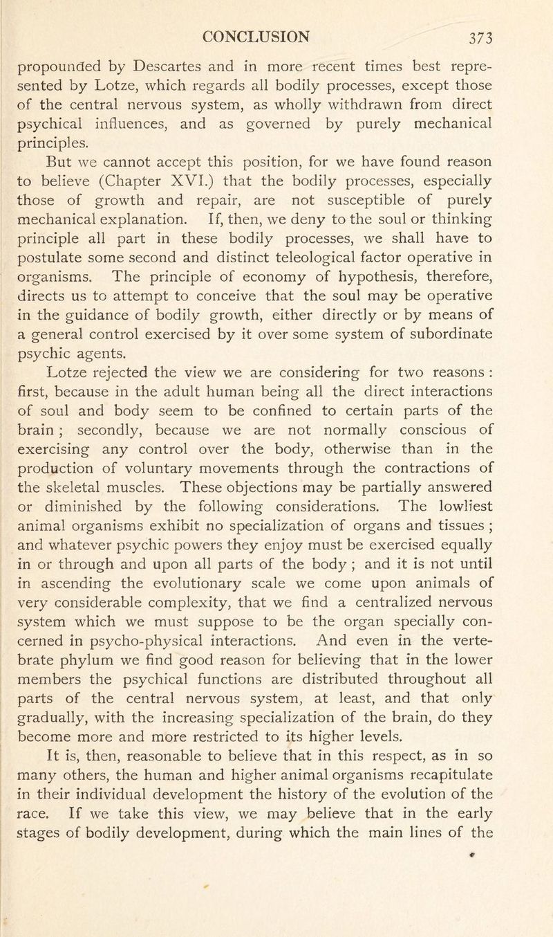 propounded by Descartes and in more recent times best repre¬ sented by Lotze, which regards all bodily processes, except those of the central nervous system, as wholly withdrawn from direct psychical influences, and as governed by purely mechanical principles. But we cannot accept this position, for we have found reason to believe (Chapter XVI.) that the bodily processes, especially those of growth and repair, are not susceptible of purely mechanical explanation. If, then, we deny to the soul or thinking principle all part in these bodily processes, we shall have to postulate some second and distinct teleological factor operative in organisms. The principle of economy of hypothesis, therefore, directs us to attempt to conceive that the soul may be operative in the guidance of bodily growth, either directly or by means of a general control exercised by it over some system of subordinate psychic agents. Lotze rejected the view we are considering for two reasons : first, because in the adult human being all the direct interactions of soul and body seem to be confined to certain parts of the brain ; secondly, because we are not normally conscious of exercising any control over the body, otherwise than in the production of voluntary movements through the contractions of the skeletal muscles. These objections may be partially answered or diminished by the following considerations. The lowliest animal organisms exhibit no specialization of organs and tissues ; and whatever psychic powers they enjoy must be exercised equally in or through and upon all parts of the body ; and it is not until in ascending the evolutionary scale we come upon animals of very considerable complexity, that we find a centralized nervous system which we must suppose to be the organ specially con¬ cerned in psycho-physical interactions. And even in the verte¬ brate phylum we find good reason for believing that in the lower members the psychical functions are distributed throughout all parts of the central nervous system, at least, and that only gradually, with the increasing specialization of the brain, do they become more and more restricted to its higher levels. It is, then, reasonable to believe that in this respect, as in so many others, the human and higher animal organisms recapitulate in their individual development the history of the evolution of the race. If we take this view, we may believe that in the early stages of bodily development, during which the main lines of the