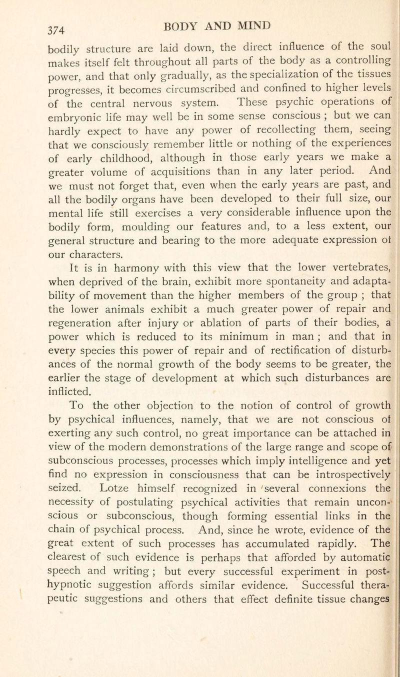 374 bodily structure are laid down, the direct influence of the soul makes itself felt throughout all parts of the body as a controlling power, and that only gradually, as the specialization of the tissues progresses, it becomes circumscribed and confined to higher levels of the central nervous system. These psychic operations of embryonic life may well be in some sense conscious ; but we can hardly expect to have any power of recollecting them, seeing that we consciously remember little or nothing of the experiences of early childhood, although in those early years we make a greater volume of acquisitions than in any later period. And we must not forget that, even when the early years are past, and all the bodily organs have been developed to their full size, our mental life still exercises a very considerable influence upon the bodily form, moulding our features and, to a less extent, our general structure and bearing to the more adequate expression ot our characters. It is in harmony with this view that the lower vertebrates, when deprived of the brain, exhibit more spontaneity and adapta¬ bility of movement than the higher members of the group ; that the lower animals exhibit a much greater power of repair and regeneration after injury or ablation of parts of their bodies, a power which is reduced to its minimum in man ; and that in every species this power of repair and of rectification of disturb¬ ances of the normal growth of the body seems to be greater, the earlier the stage of development at which such disturbances are inflicted. To the other objection to the notion of control of growth by psychical influences, namely, that we are not conscious ot exerting any such control, no great importance can be attached in view of the modern demonstrations of the large range and scope of subconscious processes, processes which imply intelligence and yet find no expression in consciousness that can be introspectively seized. Lotze himself recognized in 'several connexions the necessity of postulating psychical activities that remain uncon¬ scious or subconscious, though forming essential links in the chain of psychical process. And, since he wrote, evidence of the great extent of such processes has accumulated rapidly. The clearest of such evidence is perhaps that afforded by automatic speech and writing; but every successful experiment in post¬ hypnotic suggestion affords similar evidence. Successful thera¬ peutic suggestions and others that effect definite tissue changes