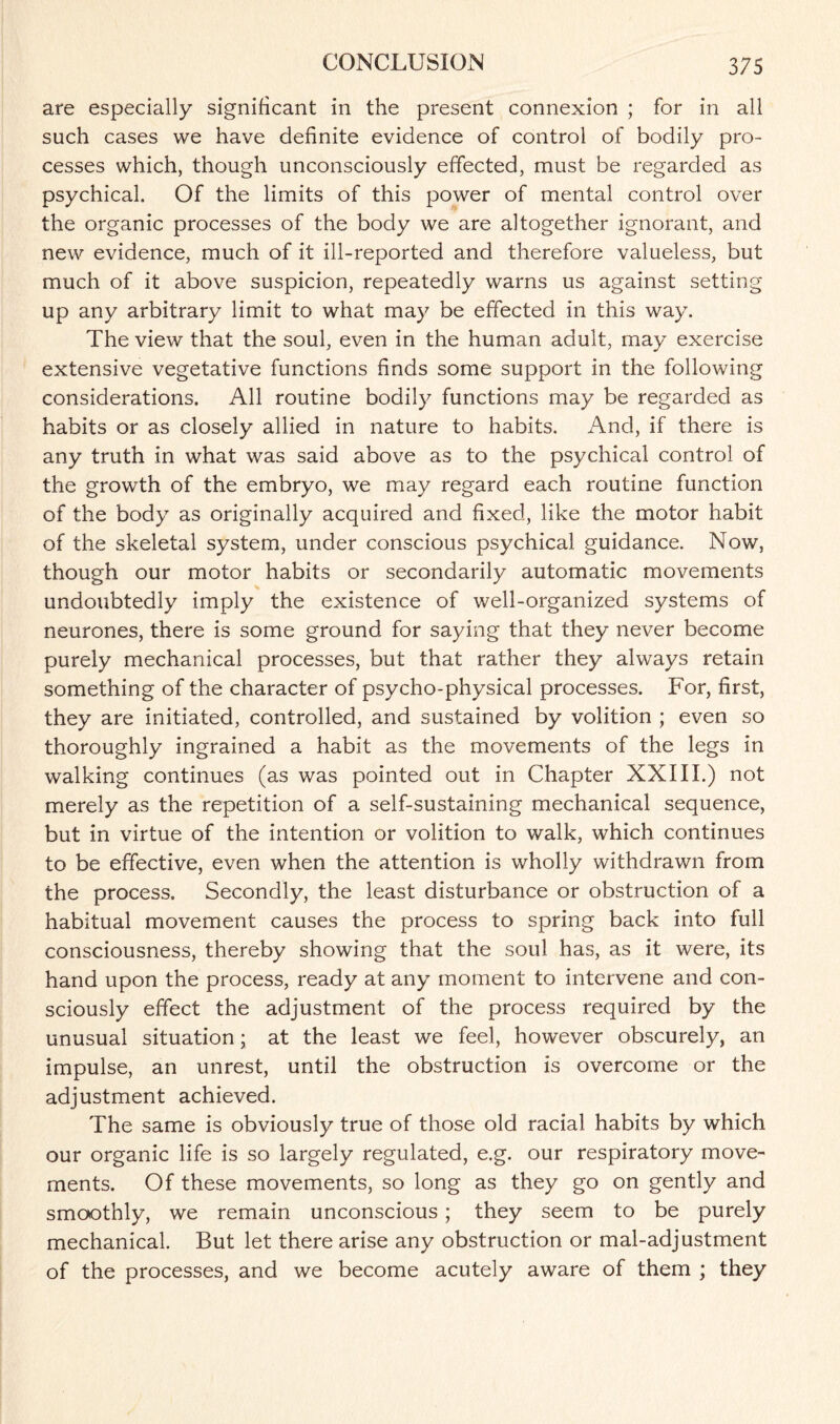 are especially significant in the present connexion ; for in all such cases we have definite evidence of control of bodily pro¬ cesses which, though unconsciously effected, must be regarded as psychical. Of the limits of this power of mental control over the organic processes of the body we are altogether ignorant, and new evidence, much of it ill-reported and therefore valueless, but much of it above suspicion, repeatedly warns us against setting up any arbitrary limit to what may be effected in this way. The view that the soul, even in the human adult, may exercise extensive vegetative functions finds some support in the following considerations. All routine bodily functions may be regarded as habits or as closely allied in nature to habits. And, if there is any truth in what was said above as to the psychical control of the growth of the embryo, we may regard each routine function of the body as originally acquired and fixed, like the motor habit of the skeletal system, under conscious psychical guidance. Now, though our motor habits or secondarily automatic movements undoubtedly imply the existence of well-organized systems of neurones, there is some ground for saying that they never become purely mechanical processes, but that rather they always retain something of the character of psycho-physical processes. For, first, they are initiated, controlled, and sustained by volition ; even so thoroughly ingrained a habit as the movements of the legs in walking continues (as was pointed out in Chapter XXIII.) not merely as the repetition of a self-sustaining mechanical sequence, but in virtue of the intention or volition to walk, which continues to be effective, even when the attention is wholly withdrawn from the process. Secondly, the least disturbance or obstruction of a habitual movement causes the process to spring back into full consciousness, thereby showing that the soul has, as it were, its hand upon the process, ready at any moment to intervene and con¬ sciously effect the adjustment of the process required by the unusual situation; at the least we feel, however obscurely, an impulse, an unrest, until the obstruction is overcome or the adjustment achieved. The same is obviously true of those old racial habits by which our organic life is so largely regulated, e.g. our respiratory move¬ ments. Of these movements, so long as they go on gently and smoothly, we remain unconscious; they seem to be purely mechanical. But let there arise any obstruction or mal-adjustment of the processes, and we become acutely aware of them ; they