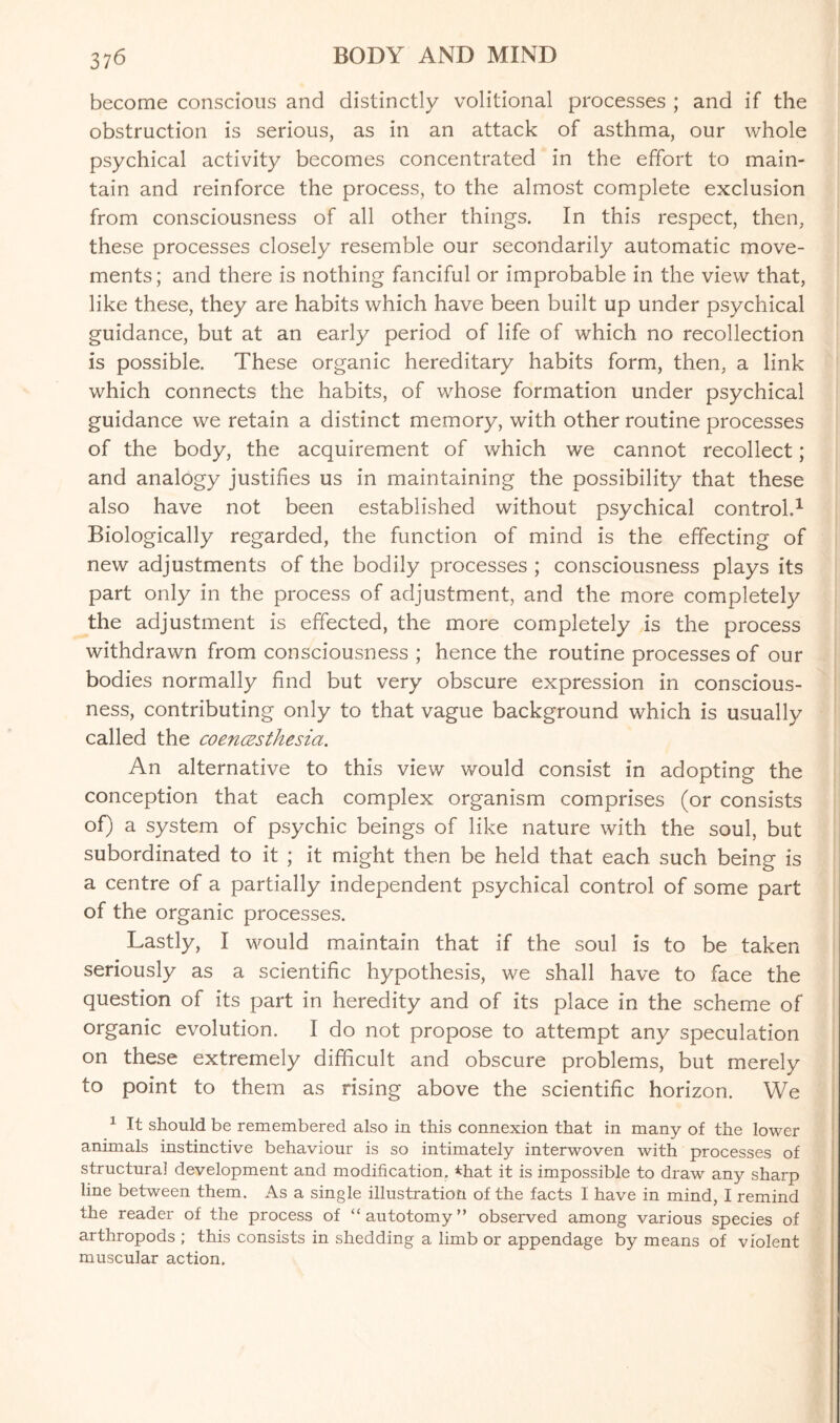 become conscious and distinctly volitional processes ; and if the obstruction is serious, as in an attack of asthma, our whole psychical activity becomes concentrated in the effort to main¬ tain and reinforce the process, to the almost complete exclusion from consciousness of all other things. In this respect, then, these processes closely resemble our secondarily automatic move¬ ments; and there is nothing fanciful or improbable in the view that, like these, they are habits which have been built up under psychical guidance, but at an early period of life of which no recollection is possible. These organic hereditary habits form, then, a link which connects the habits, of whose formation under psychical guidance we retain a distinct memory, with other routine processes of the body, the acquirement of which we cannot recollect; and analogy justifies us in maintaining the possibility that these also have not been established without psychical control.1 Biologically regarded, the function of mind is the effecting of new adjustments of the bodily processes ; consciousness plays its part only in the process of adjustment, and the more completely the adjustment is effected, the more completely is the process withdrawn from consciousness ; hence the routine processes of our bodies normally find but very obscure expression in conscious¬ ness, contributing only to that vague background which is usually called the coencesthesia. An alternative to this view would consist in adopting the conception that each complex organism comprises (or consists of) a system of psychic beings of like nature with the soul, but subordinated to it ; it might then be held that each such being is a centre of a partially independent psychical control of some part of the organic processes. Lastly, I would maintain that if the soul is to be taken seriously as a scientific hypothesis, we shall have to face the question of its part in heredity and of its place in the scheme of organic evolution. I do not propose to attempt any speculation on these extremely difficult and obscure problems, but merely to point to them as rising above the scientific horizon. We 1 It should be remembered also in this connexion that in many of the lower animals instinctive behaviour is so intimately interwoven with processes of structural development and modification. *hat it is impossible to draw any sharp line between them. As a single illustration of the facts I have in mind, I remind the reader of the process of “autotomy” observed among various species of arthropods ; this consists in shedding a limb or appendage by means of violent muscular action.