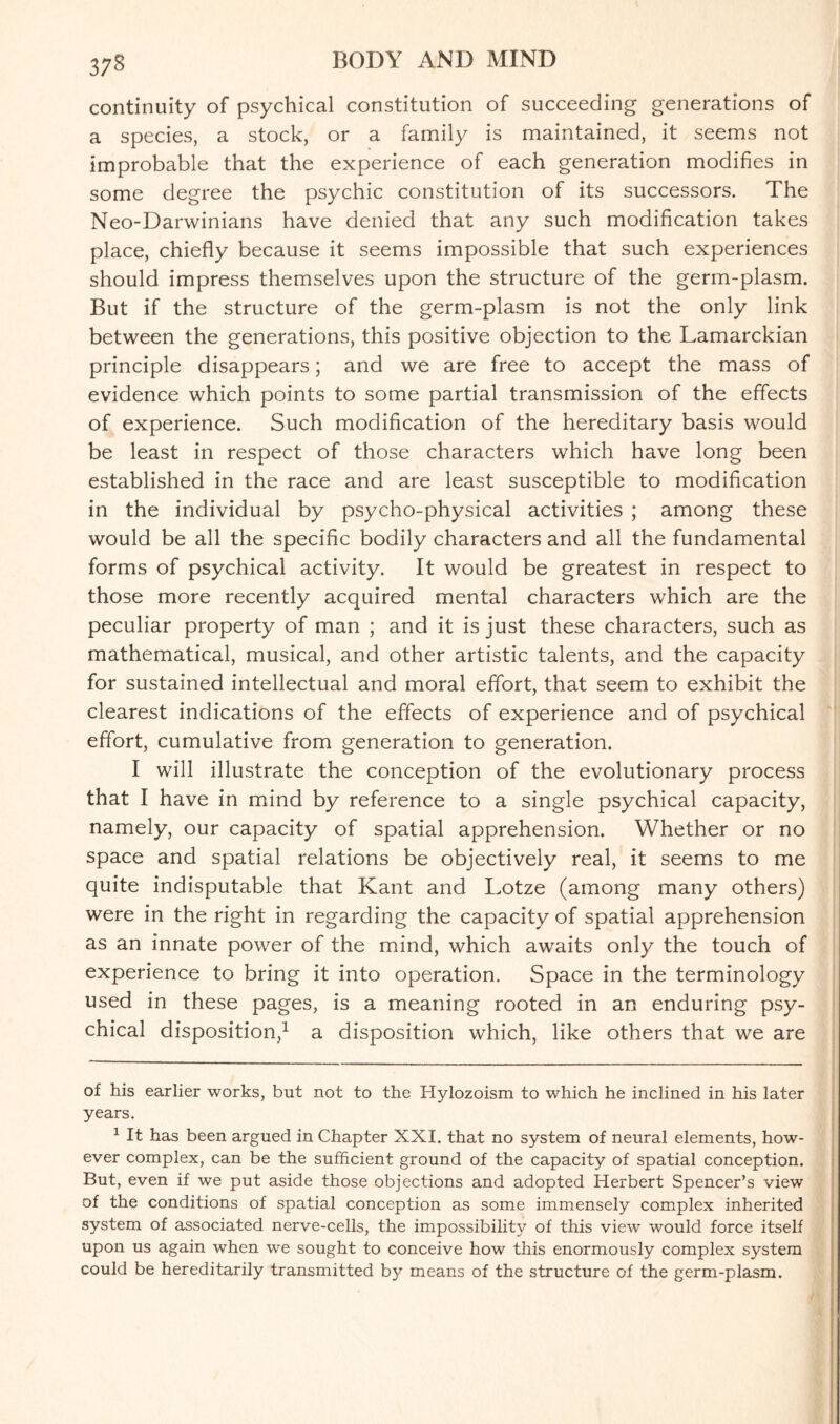 continuity of psychical constitution of succeeding generations of a species, a stock, or a family is maintained, it seems not improbable that the experience of each generation modifies in some degree the psychic constitution of its successors. The Neo-Darwinians have denied that any such modification takes place, chiefly because it seems impossible that such experiences should impress themselves upon the structure of the germ-plasm. But if the structure of the germ-plasm is not the only link between the generations, this positive objection to the Lamarckian principle disappears; and we are free to accept the mass of evidence which points to some partial transmission of the effects of experience. Such modification of the hereditary basis would be least in respect of those characters which have long been established in the race and are least susceptible to modification in the individual by psycho-physical activities ; among these would be all the specific bodily characters and all the fundamental forms of psychical activity. It would be greatest in respect to those more recently acquired mental characters which are the peculiar property of man ; and it is just these characters, such as mathematical, musical, and other artistic talents, and the capacity for sustained intellectual and moral effort, that seem to exhibit the clearest indications of the effects of experience and of psychical effort, cumulative from generation to generation. I will illustrate the conception of the evolutionary process that I have in mind by reference to a single psychical capacity, namely, our capacity of spatial apprehension. Whether or no space and spatial relations be objectively real, it seems to me quite indisputable that Kant and Lotze (among many others) were in the right in regarding the capacity of spatial apprehension as an innate power of the mind, which awraits only the touch of experience to bring it into operation. Space in the terminology used in these pages, is a meaning rooted in an enduring psy¬ chical disposition,* 1 a disposition which, like others that we are of his earlier works, but not to the Hylozoism to which he inclined in his later years. 1 It has been argued in Chapter XXI. that no system of neural elements, how¬ ever complex, can be the sufficient ground of the capacity of spatial conception. But, even if we put aside those objections and adopted Herbert Spencer’s view of the conditions of spatial conception as some immensely complex inherited system of associated nerve-cells, the impossibility of this view would force itself upon us again when we sought to conceive how this enormously complex system could be hereditarily transmitted b)^ means of the structure of the germ-plasm.