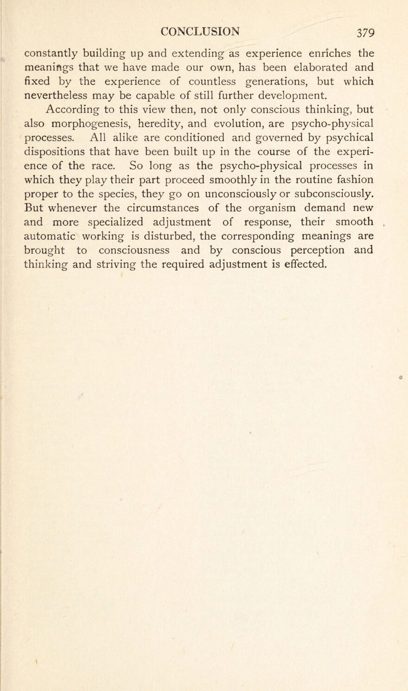 constantly building up and extending as experience enriches the meanings that we have made our own, has been elaborated and fixed by the experience of countless generations, but which nevertheless may be capable of still further development. According to this view then, not only conscious thinking, but also morphogenesis, heredity, and evolution, are psycho-physical processes. All alike are conditioned and governed by psychical dispositions that have been built up in the course of the experi¬ ence of the race. So long as the psycho-physical processes in which they play their part proceed smoothly in the routine fashion proper to the species, they go on unconsciously or subconsciously. But whenever the circumstances of the organism demand new and more specialized adjustment of response, their smooth automatic working is disturbed, the corresponding meanings are brought to consciousness and by conscious perception and thinking and striving the required adjustment is effected.