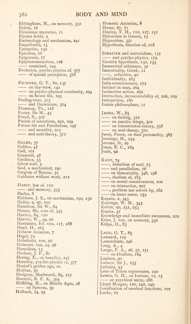 Ebbinghaus, H., on memory, 332 Eidola, 16 Eleusinian mysteries, II Elysian fields, 9 Embryology and mechanism, 241 Empedocles, 15 Energetics, 130 Epicurus, 26 Epigenesis, 77 Epiphenomenalism, 126 - examined, 149 Evolution, psycho-physics of, 377 - of spacial perception, 378 Fechner, G. T., 80, 137 - on day-view, 142 - on psycho-physical continuity, 294 - on future life, 195 Feeling-tone, 313 - and Darwinism, 324 Flournoy, Th., 118 Foster, Sir M., 45 Freud, S., 327 Fusion of sensations, 292, 299 Future life and Parallelism, 197 ■- and morality, 203 - and soul-theory, 372 Galen, 37 Galileo, 47 Gall, 101 Gassendi, 47 Geulincx, 53 Ghost-soul, 3 God, a mechanical, 191 Gregory of Nyassa, 32 Guidance without work, 212 Habit, law of, no - and memory, 333 Hades, 8 Haldane, J. S., on mechanism, 190, 236 Haller, 9, 97, 100 Hamilton, Sir W., 84 Hanna, Mr, case of, 345 Hartley, 84, no Harvey, W., 49, 96 Hartmann, Ed. von, 117, 288 Head, H., 265 Hebrew Animism, 7 Hegel, 79 Helmholtz, von, 92 Helmont, van, 44, 96 Heraclitus, 13 IJerbart, J. F., 81 Piering, E., on heredity, 247 Heredity, psycho-physics of, 377 Hesiod’s golden age, 10 Hobbes, 59 Hodgson, Shad worth, 85, 127 Hoernle, R. F. A., 304 Hoffding, H., on Middle Ages, 28 - on Spinoza, 59 Holbach, 74, 95 Homeric Animism, 8 Hume, 67, 71 Pluxley, T. H., no, 127, 151 Hylozoism in Greece, 15 Hypnotism, 351 Hypothesis, function of, 218 Idealism and materialism, 151 - and psycho-physics, 179 Identity hypothesis, 132, 133 Immaterial substance, 32 Immortality, Greek, n -, collective, 40 Individuality, 163 Infra-consciousness, 172 Instinct in man, 264 Instinctive action, 262 Interaction, inconceivability of, 206, 209 Introjection, 180 Ionian philosophers, 12 James, W., 85 - on feeling, 322 - on psychic fringe, 302 - on transmission-theory, 358 - on soul-theory, 370 Janet, Pierre, on dual personality, 367 Jennings, H., 259 Jerome, St, 29 Jones, E. C., 184 Joule, 92 Kant, 74 -, definition of soul, 75 -and parallelism, 76 -on immortality, 348, 198 -, dualism of, 183 -on moral consciousness, 200 -on interaction, 207 -, problem not solved by, 182 -on inner sense, 159 Kayans, 2, 343 Keatinge, W. M., 343 Kelvin, 90, 231, 253 Kepler, 47 Knowledge and immediate awareness, 222 Kries, J. von, on memory, 332 Kiilpe, O., 83 Ladd, G. T., 85 Lamarck, 119 Lamarckism, 246 Lang, A., 4 Lange, F. A., 26, 37, 151 - on idealism, 184 Laplace, 90 Larmor, Sir J., 253 Leibnitz, 53 Lens of Triton regenerates, 240 Lewes, G. IL, on Ionians, 12, 15 -on psychical unity, 288 Lloyd Morgan, 120, 142, 249 Localisation of cerebral functions, 102 Locke, 61