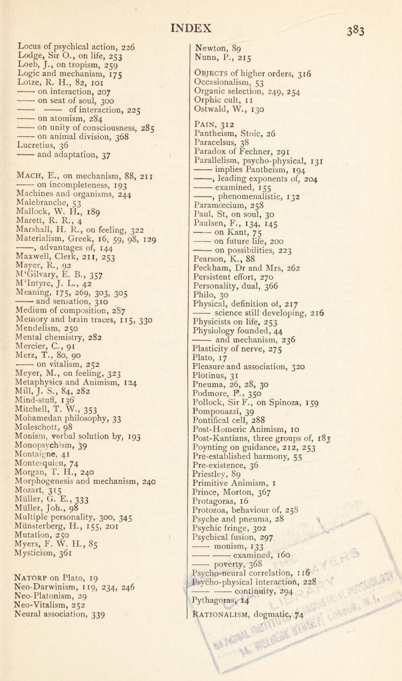 Locus of psychical action, 226 Lodge, Sir O., on life, 253 Loeb, J., on tropism, 259 Logic and mechanism, 175 Lotze, R. H., 82, 101 -on interaction, 207 -on seat of soul, 300 - - of interaction, 225 -on atomism, 284 -on unity of consciousness, 285 -on animal division, 368 Lucretius, 36 -and adaptation, 37 Mach, E., on mechanism, 88, 211 -on incompleteness, 193 Machines and organisms, 244 Malebranche, 53 Mallock, W. H., 189 Marett, R. R., 4 Marshall, H, R., on feeling, 322 Materialism, Greek, 16, 59, 98, 129 —-—, advantages of, 144 Maxwell, Clerk, 211, 253 Mayer, R., 92 M‘Gilvary, E. B., 357 M‘Intyre, J. L., 42 Meaning, 175, 269, 303, 305 -- and sensation, 310 Medium of composition, 2S7 Memory and brain traces, 115, 330 Mendelism, 250 Mental chemistry, 282 Mercier, C., 91 Merz, T., 80, 90 -on vitalism, 252 Meyer, M., on feeling, 323 Metaphysics and Animism, 124 Mill, J. S., 84, 282 Mind-stuff, 136 Mitchell, T. W., 353 Mohamedan philosophy, 33 Moleschott, 98 Monism, verbal solution by, 193 Monopsychism, 39 Montaigne, 41 Montesquieu, 74 Morgan, T. H., 240 Morphogenesis and mechanism, 240 Mozart, 315 Muller, G. E., 333 Muller, Joh., 98 Multiple personality, 300, 345 Miinsterberg, EL, 155, 201 Mutation, 250 Myers, F. W. EL, 85 Mysticism, 361 Natorp on Plato, 19 Neo-Darwinism, 119, 234, 246 Neo-Platonism, 29 Neo-Vitalism, 252 Neural association, 339 Newton, 89 Nunn, P., 215 Objects of higher orders, 316 Occasionalism, 53 Organic selection, 249, 254 Orphic cult, 11 Ostwald, W., 130 Pain, 312 Pantheism, Stoic, 26 Paracelsus, 38 Paradox of Fechner, 291 Parallelism, psycho-physical, 131 -implies Pantheism, 194 -, leading exponents of, 204 -examined, 155 --, phenomenalistic, 132 Paramoecium, 258 Paul, St, on soul, 30 Paulsen, F., 134, 145 -— on Kant, 75 -on future life, 200 -on possibilities, 223 Pearson, K., 88 Peckham, Dr and Mrs, 262 Persistent effort, 270 Personality, dual, 366 Philo, 30 Physical, definition ol, 217 - science still developing, 216 Physicists on life, 253 Physiology founded, 44 —-and mechanism, 236 Plasticity of nerve, 275 Plato, 17 Pleasure and association, 320 Plotinus, 31 Pneuma, 26, 28, 30 Podmore, P., 350 Pollock, SirF., on Spinoza, 159 Pomponazzi, 39 Pontifical cell, 288 Post-Homeric Animism, 10 Post-Kantians, three groups of, 183 Poynting on guidance, 212, 253 Pre-established harmony, 55 Pre-existence, 36 Priestley, 89 Primitive Animism, 1 Prince, Morton, 367 Protagoras, 16 Protozoa, behaviour of, 258 Psyche and pneuma, 28 t Psychic fringe, 302 Psychical fusion, 297 - monism, 133 -examined, 160 —— poverty, 368 Psycho-neural correlation, 116 Psycho-physical interaction, 228 - -continuity, 294 Pythagoras, 14 Rationalism, dogmatic, 74
