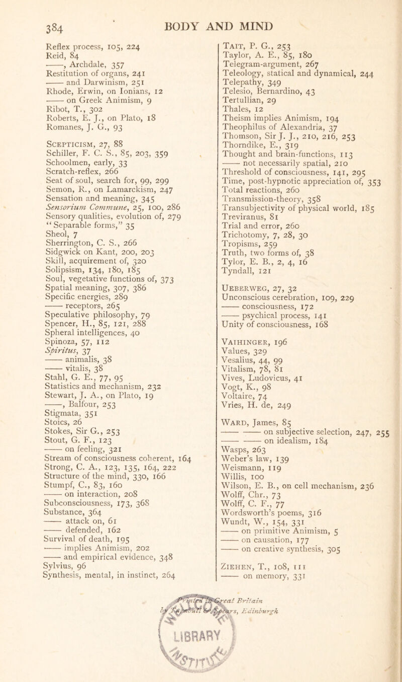 Reflex process, 105, 224 Reid, 84 --, Archdale, 357 Restitution of organs, 241 --and Darwinism, 251 Rhode, Erwin, on Ionians, 12 ■-on Greek Animism, 9 Ribot, T., 302 Roberts, E. J., on Plato, 18 Romanes, J. G., 93 Scepticism, 27, 88 Schiller, F. C. S., 85, 203, 359 Schoolmen, early, 33 Scratch-reflex, 266 Seat of soul, search for, 99, 299 Semon, R., on Lamarckism, 247 Sensation and meaning, 345 Sensorium Commune, 25, 100, 286 Sensory qualities, evolution of, 279 “Separable forms,” 35 Sheol, 7 Sherrington, C. S., 266 Sidgwick on Kant, 200, 203 Skill, acquirement of, 320 Solipsism, 134, 180, 185 Soul, vegetative functions of, 373 Spatial meaning, 307, 386 Specific energies, 289 • -receptors, 265 Speculative philosophy, 79 Spencer, H., 85, 121, 288 Spheral intelligences, 40 Spinoza, 57, 112 Spiritus, 37 -animalis, 38 -vitalis, 38 Stahl, G. E., 77, 95 Statistics and mechanism, 232 Stewart, J. A., on Plato, 19 -, Balfour, 253 Stigmata, 351 Stoics, 26 Stokes, Sir G., 253 Stout, G. F., 123 -on feeling, 321 Stream of consciousness coherent, 164 Strong, C. A., 123, 135, 164, 222 Structure of the mind, 330, 166 Stumpf, C., 83, 160 -on interaction, 208 Subconsciousness, 173, 36S Substance, 364 - attack on, 61 - defended, 162 Survival of death, 195 • -implies Animism, 202 -and empirical evidence, 348 Sylvius, 96 Synthesis, mental, in instinct, 264 Tait, P. G., 253 Taylor, A. E., 85, 180 Telegram-argument, 267 Teleology, statical and dynamical, 244 Telepathy, 349 Telesio, Bernardino, 43 Tertullian, 29 Thales, 12 Theism implies Animism, 194 Theophilus of Alexandria, 37 Thomson, Sir J. J., 210, 216, 253 Thorndike, E., 319 Thought and brain-functions, 113 -not necessarily spatial, 210 Threshold of consciousness, 141, 295 Time, post-hypnotic appreciation of, 353 Total reactions, 260 Transmission-theory, 358 Transubjectivity of physical world, 185 Treviranus, 81 Trial and error, 260 Trichotomy, 7, 28, 30 Tropisms, 259 Truth, two forms of, 38 Tylor, E. B., 2, 4, 16 Tyndall, 121 Ueberweg, 27, 32 Unconscious cerebration, 109, 229 -consciousness, 172 psychical process, 141 Unity of consciousness, 168 Vaihinger, 196 Values, 329 Vesalius, 44, 99 Vitalism, 78, 81 Vives, Ludovicus, 41 Vogt, K, 98 Voltaire, 74 Vries, H. de, 249 Ward, James, 85 -on subjective selection, 247, 255 - -on idealism, 184 Wasps, 263 Weber’s law, 139 Weismann, 119 Willis, 100 Wilson, E. B., on cell mechanism, 236 Wolff, Chr., 73 Wolff, C. F., 77 Wordsworth’s poems, 316 Wundt, W., 154, 331 / -on primitive Animism, 5 -on causation, 177 -on creative synthesis, 305 Ziehen, T., 108, m - on memory, 331 eat Britain s, Edinburgh 'C\ iBRARY