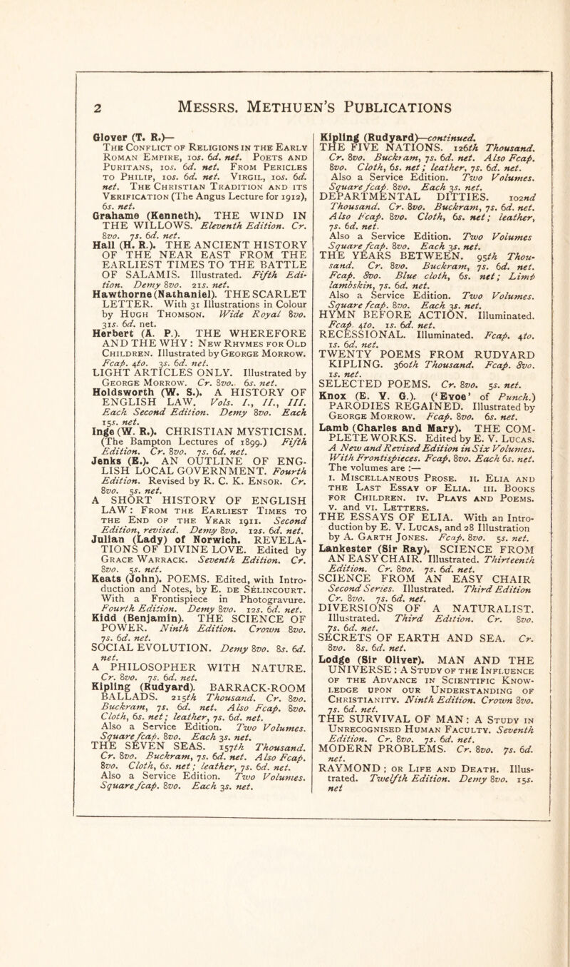 Glover (T. R.)— The Conflict of Religions in the Early Roman Empire, ios. 6d. net. Poets and Puritans, ios. 6d. net. From Pericles to Philip, ios. 6d. net. Virgil, ios. 6d. net. The Christian Tradition and its Verification (The Angus Lecture for 1912), 6s. net. Grahame (Kenneth). THE WIND IN THE WILLOWS. Eleventh Edition. Cr. 8vo. 7s. 6d. net. Hall (H. R.). THE ANCIENT HISTORY OF THE NEAR EAST FROM THE EARLIEST TIMES TO THE BATTLE OF SALAMIS. Illustrated. Fifth Edi- tion. Demy 8vo. 21 s. net. Hawthorne (Nathaniel). THE SCARLET LETTER. With 31 Illustrations in Colour by Hugh Thomson. Wide Royal 8vo. 31s. 6d. net. Herbert (A. P.). THE WHEREFORE AND THE WHY : New Rhymes for Old Children. Illustrated by George Morrow. Fcap. \to. 3-y. 6d. net. LIGHT ARTICLES ONLY. Illustrated by George Morrow. Cr. 8vo. 6s. net. Holdsworth (W. S.). A HISTORY OF ENGLISH LAW. Vols. /., //., III. Each Second Edition. Demy 8vo. Each 15s. net. Inge (W. R.). CHRISTIAN MYSTICISM. (The Bampton Lectures of 1899.) Fifth Edition. Cr. 8vo. 7s. 6d. net. Jenks (E.). AN OUTLINE OF ENG- LISH LOCAL GOVERNMENT. Fourth Edition. Revised by R. C. K. Ensor. Cr. 8vo. 5s. net. A SHORT HISTORY OF ENGLISH LAW: From the Earliest Times to the End of the Year 1911. Second Edition, revised. Demy 8vo. 12s. 6d. net. Julian (Lady) of Norwich. REVELA¬ TIONS OF DIVINE LOVE. Edited by Grace Warrack. Seventh Edition. Cr. 8vo. 5s. net. Keats (John). POEMS. Edited, with Intro¬ duction and Notes, by E. de Selincourt. With a Frontispiece in Photogravure. Fourth Edition. Demy 8vo. 12s. 6d. net. Kidd (Benjamin). THE SCIENCE OF POWER. Ninth Edition. Crown 8vo. 7s. 6d. net. SOCIAL EVOLUTION. Demy 8vo. 8s. 6d. net. A PHILOSOPHER WITH NATURE. Cr. 8vo. 7s. 6d. net. Kipling (Rudyard). BARRACK-ROOM BALLADS. 215th Thousand. Cr. 8vo. Buckram, js. 6d. net. Also Fcap. 8vo. Cloth, 6s. net; leather, 7s. 6d. net. Also a Service Edition. Two Volumes. Square fcap. 8 vo. Each 3s. net. THE SEVEN SEAS. 137th Thousand. Cr. 8vo. Buckram, 7s. 6d. net. Also Fcap. 8vo. Cloth, 6s. net; leather, 7s. 6d. net. Also a Service Edition. Two Volumes. Square fcap. 8 vo. Each 3s. net. Kipling (Rudyard)—continued. THE FIVE NATIONS. 126th Thousand. Cr. 8vo. Buckram, 7s. 6d. net. Also Fcap. 8vo. Cloth, 6s. net; leather, 7s. 6d. net. Also a Service Edition. Two Volumes. Square fcap. 8vo. Each 3s. net. DEPARTMENTAL DITTIES. 102nd Thousand. Cr. 8vo. Buckram, 7s. 6d. net. Also Fcap. 8vo. Cloth, 6s. net; leather, 7s. 6d. net. Also a Service Edition. Two Volumes Square fcap. 8 vo. Each 3s. net. THE YEARS BETWEEN. 95th Thou¬ sand. Cr. 8vo. Buckram, 7s. 6d. net. Fcap. 8vo. Blue cloth, 6s. net; Limp lambskin, 7s. 6d. net. Also a Service Edition. Two Volumes. Square fcap. 8vo. Each 3s. net. HYMN BEFORE ACTION. Illuminated. Fcap. Do. is. 6d. net. RECESSIONAL. Illuminated. Fcap. $to. is. 6d. net. TWENTY POEMS FROM RUDYARD KIPLING. 360th Thousand. Fcap. 8vo. is. net. SELECTED POEMS. Cr. 8vo. 5s. net. Knox (E. Y. G.). (‘ Evoe’ of Punch.) PARODIES REGAINED. Illustrated by George Morrow. Fcap. 8vo. 6s. net. Lamb (Charles and Mary). THE COM¬ PLETE WORKS. Edited by E. V. Lucas. A New and Revised Edition in Six Volumes. With Frontispieces. Fcap. 8vo. Each 6s. net. The volumes are :— 1. Miscellaneous Prose, ii. Elia and the Last Essay of Elia. iii. Books for Children, iv. Plays and Poems. v. and vi. Letters. THE ESSAYS OF ELIA. With an Intro¬ duction by E. V. Lucas, and 28 Illustration by A. Garth Jones. Fcap. 8vo. 5s. net. Lankester (Sir Ray). SCIENCE FROM AN EASY CHAIR. Illustrated. Thirteenth Edition. Cr. 8vo. 7s. 6d. net. SCIENCE FROM AN EASY CHAIR Second Series. Illustrated. Third Edition Cr. 8vo. 7s. 6d. net. DIVERSIONS OF A NATURALIST. Illustrated. Third Edition. Cr. 8 vo. 7s. 6d. net. SECRETS OF EARTH AND SEA. Cr. 8vo. 8s. 6d. net. Lodge (Sir Oliver). MAN AND THE UNIVERSE : A Study of the Influence of the Advance in Scientific Know¬ ledge upon our Understanding of Christianity. Ninth Edition. Crown 8vo. 7s. 6d. net. THE SURVIVAL OF MAN : A Study in Unrecognised Human Faculty. Seventh Edition. Cr. 8vo. 7s. 6d. net. MODERN PROBLEMS. Cr. 8vo. 7s. 6d. net. RAYMOND ; or Life and Death. Illus¬ trated. Twelfth Edition. Demy 8vo. 15s. net