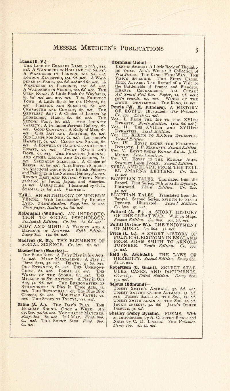 Lucas (E. Y.)— The Life of Charles Lamb, 2 vo/s., 2i.y. net. A Wanderer in Holland, ioj. 6d. net. A Wanderer in London, ioj. 6d. net. London Revisited, ior. 6d. net. A Wan¬ derer in Paris, iar. 6d. net and 6s. net. A Wanderer in Florence, ioj. 6d. net. A Wanderer in Venice, ioj. 6d. net. The Open Road : A Little Book for Wayfarers, 6s. 6d. net and 21 s. net. The Friendly Town : A Little Book for the Urbane, 6s. net. Fireside and Sunshine, 6j. net. Character and Comedy, 6j. net. The Gentlest Art: A Choice of Letters by Entertaining Hands, 6s. 6d. net. The Second Post, 6s. net. Her Infinite Variety: A Feminine Portrait Gallery, 6j. net. Good Company : A Rally of Men, 6s. net. One Day and Another, 6s. net. Old Lamps for New, 6s. net. Loiterer’s Harvest, 6s-. net. Cloud and Silver, 6s-. net. A Boswell of Baghdad, and other Essays, 6s. net. ’Twixt Eagle and Dove, 6s. net. The Phantom Journal, and other Essays and Diversions, 6s. net. Specially Selected : A Choice of Essays. 7s. 6d. net. The British School : An Anecdotal Guide to the British Painters and Paintings in the National Gallery, 6s. net. Roving East and Roving West : Notes gathered in India, Japan, and America. 5s. net. Urbanities. Illustrated by G. L. Stampa, 7s. 6d. net. Vermeer. M.(A.). AN ANTHOLOGY OF MODERN VERSE. With Introduction by Robert Lynd. Third Edition. Fcap. 8vo. 6s. net. Thin paper, leather, 7s. 6d. net. McDougall (William). AN INTRODUC¬ TION TO SOCIAL PSYCHOLOGY. Sixteenth Edition. Cr. 8vo. 8s. 6d. net. BODY AND MIND : A History and a Defence of Animism. Fifth Edition. Demy 8vo. 12s. 6d. net. MaclYer (R. M.). THE ELEMENTS OF SOCIAL SCIENCE. Cr. 8vo. 6s. net. Maeterlinck (Maurice)— The Blue Bird : A Fairy Play in Six Acts, 6s. net. Mary Magdalene : A Play in Three Acts, 5s. net. Death, 3s. 6d. net. Our Eternity, 6s. net. The Unknown Guest, 6s. net. Poems, 5s. net. The Wrack of the Storm, 6s. net. The Miracle of St. Anthony : A Play in One Act, 3s. 6d. net. The Burgomaster of Stilemonde : A Play in Three Acts, 5s. net. The Betrothal ; or, The Blue Bird Chooses, 6s. net. Mountain Paths, 6s. net. The Story of Tyltyl, 21s. net. Milne (A. A.). The Day’s Play. The Holiday Round. Once a Week. All Cr.8vo. 7s.6d.net. Not that it Matters. Fcap. 8vo. 6s. net If I May. Fcap. 8z>0. 6s. net. The Sunny Side. Fcap. 8vo. 6s. net. Oxenham (John)— Bees in Amber : A Little Book of Thought¬ ful Verse. All’s Well: A Collection of War Poems. The King’s High Way. The Vision Splendid. The Fiery Cross. High Altars: The Record of a Visit to the Battlefields of France and Flanders. Hearts Courageous. All Clear ! All Small Pott 8vo. Paper, is. 3d. net; cloth boards, 2s. net. Winds of the Dawn. Gentlemen—The King, 2s. net. Petrie (W. M. Flinders). A HISTORY OF EGYPT. Illustrated. Six Volumes. Cr. 8vo. Each 9s. net. Vol. I. From the 1st to the XVIth Dynasty. Ninth Edition. (10s. 6d. net.) Vol. II. The XVIIth and XVIIIth Dynasties. Sixth Edition. Vol. III. XIXth to XXXth Dynasties. Second Edition. Vol. IV. Egypt under the Ptolemaic Dynasty. J. P. Mahaffy. Second Edition. Vol. V. Egypt under Roman Rule. J. G. Milne. Second Edition. Vol. VI. Egypt in the Middle Ages. Stanley Lane Poole. Second Edition. SYRIA AND EGYPT, FROM THE TELL EL AMARNA LETTERS. Cr. 8 vo. EGYPTIAN TALES. Translated from the Papyri. First Series, ivth to xnth Dynasty. Illustrated. Third Edition. Cr. 8 vo. 5s. net. EGYPTIAN TALES. Translated from the Papyri. Second Series, xviiith to xixth Dynasty. Illustrated. Second Edition. Cr. 8vo. 5s. net. Pollard (A. F.). A SHORT HISTORY OF THE GREAT WAR. With 19 Maps. Second Edition. Cr. 8vo. 10s. 6d. net. Pollitt (Arthur W.). THE ENJOYMENT OF MUSIC. Cr. 8vo. 5J. net. Price (L. L.). A SHORT ilSTORY OF POLITICAL ECONOMY IN ENGLAND FROM ADAM SMITH TO ARNOLD TOYNBEE. Tenth Edition. Cr. 8vo. 5$. net. Reid (G. Archdall). THE LAWS OF HEREDITY. Second Edition. Demy 8vo. £1 is. net. Robertson (C. Grant). SELECT STAT¬ UTES, CASES, AND DOCUMENTS, 1660-1832. Third Edition. Demy 8vo. 15s. net. Selous (Edmund)— Tommy Smith’s Animals, 3s. 6d. net. Tommy Smith’s Other Animals, 3$. 6d. net. Tommy Smith at the Zoo, 2s. 9d. Tommy Smith again at the Zoo, 2s. 9d. Jack’s Insects, 3*. 6d. Jack’s Other Insects, 3s. 6d. Shelley (Percy Bysshe). POEMS. With an Introduction by A. Clutton-Brock and Notes by C. D. Locock. Two Volumes. Demy 8vo. £1 is. net.