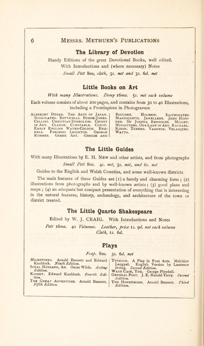 The Library of Devotion Handy Editions of the great Devotional Books, well edited. With Introductions and (where necessary) Notes Small Pott 8vo, cloth, 3*. net and 31. 6d. net Little Books on Art With many Illustrations. Demy i6mo. 5r. net each volume Each volume consists of about 200 pages, and contains from 30 to 40 Illustrations, including a Frontispiece in Photogravure Albrecht Durer. The Arts of Japan. Bookplates. Botticelli. Burne-Jones. Cellini. Christian Symbolism. Christ in Art. Claude. Constable. Corot. Early English Water-Colour. Ena¬ mels. Frederic Leighton. George Romney. Greek Art. Greuze and Boucher. Holbein. Illuminated Manuscripts. Jewellery. John Hopp- ner. Sir Joshua Reynolds. Millet. Miniatures. Our Lady in Art. Raphael. Rodin. Turner. Vandyck. Velazquez. Watts. The Little Guides With many Illustrations by E. H. New and other artists, and from photographs Small Pott 8vo. 4s. net, 51. net, and 6s. net Guides to the English and Welsh Counties, and some well-known districts The main features of these Guides are (1) a handy and charming form ; (2) illustrations from photographs and by well-known artists ; (3) good plans and maps ; (4) an adequate but compact presentation of everything that is interesting in the natural features, history, archaeology, and architecture of the town or district treated. The Little Quarto Shakespeare Edited by W. J. CRAIG. With Introductions and Notes Pott 16mo. 40 Volumes. Leather, price ir. 9d. net each volume Cloth, ir. 6d. Plays Fcap. Svo. Milestones. Arnold Bennett and Edward Knoblock. Ninth Edition. Ideal Husband, An. Oscar Wilde. Acting Edition. Kismet. Edward Knoblock. Fourth Edi¬ tion. The Great Adventure. Arnold Bennett. Fifth Edition. 35. 6d. net Typhoon. A Play in Four Acts. Melchior Lengyel. English Version by Laurence Irving. Second Edition. Ware Case, The. George Pleydell. General Post. J. E. Harold Terry. Second Edition. The Honeymoon. Arnold Bennett. Third Edition.