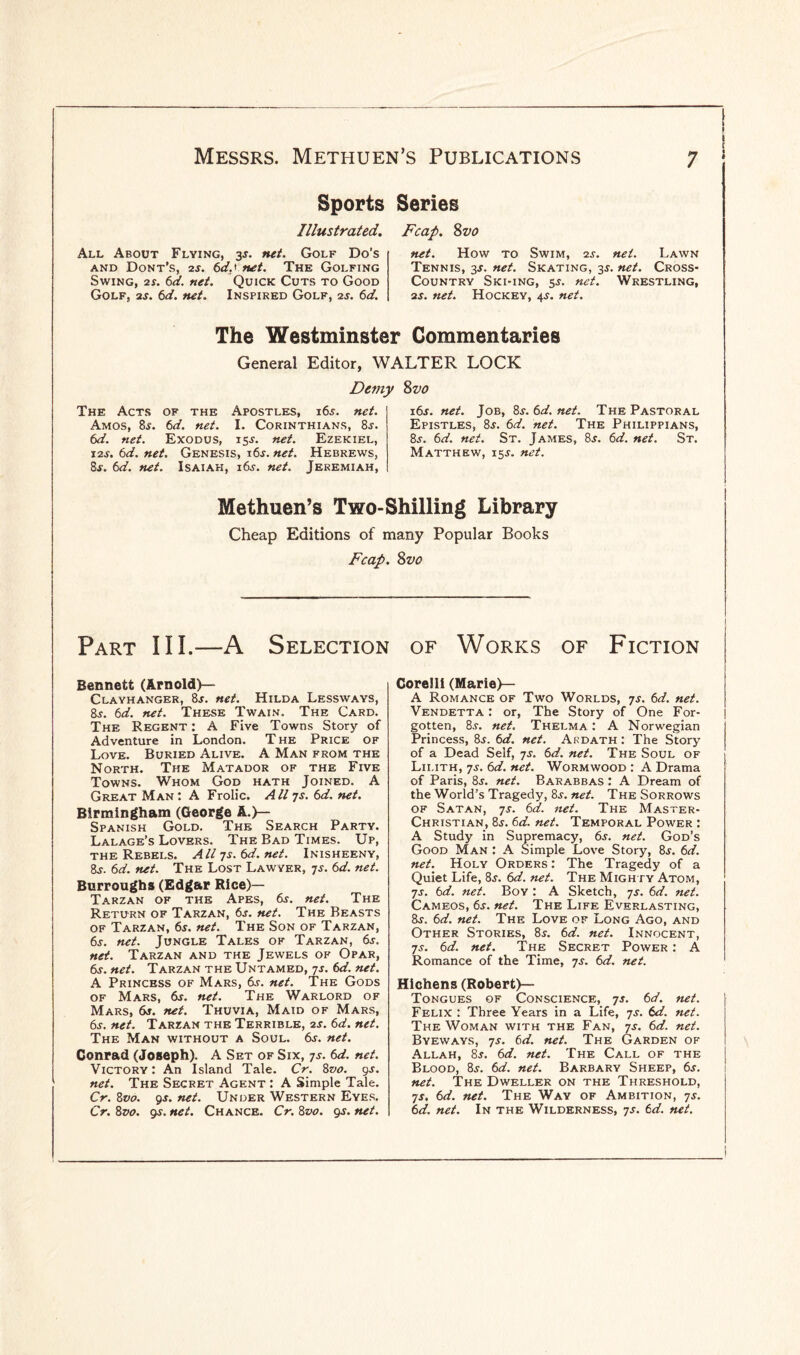 Sports Series Illustrated. Fcap. Svo All About Flying, 3s. net. Golf Do's and Dont’s, 2s. 6d.< net. The Golfing Swing, 2r. 6d. net. Quick Cuts to Good Golf, 2s. 6d. net. Inspired Golf, 2s. 6d. net. How to Swim, is. net. Lawn Tennis, 3s. net. Skating, 3$. net. Cross- Country Ski-ing, 5.S. net. Wrestling, 2s. net. Hockey, 4^. net. The Westminster Commentaries General Editor. WALTER LOCK Demy The Acts of the Apostles, i6_c. net. Amos, 8s. 6d. net. I. Corinthians, 8-r. 6d. net. Exodus, is-r. net. Ezekiel, I2J. 6d. net. Genesis, i6.r. net. Hebrews, 8j. 6d. net. Isaiah, i6.r. net. Jeremiah, 8 vo 16s. net. Job, 8s.6d.net. The Pastoral Epistles, 8$. 6d. net. The Philippians, 8j. 6d. net. St. James, 8.r. 6d. net. St. Matthew, 15J. net. Methuen’s Two-Shilling Library Cheap Editions of many Popular Books Fcap. Svo Part III.—A Selection of Works of Fiction Bennett (Arnold)— Clayhanger, 8s. net. Hilda Lessways, 8s. 6d. net. These Twain. The Card. The Regent : A Five Towns Story of Adventure in London. The Price of Love. Buried Alive. A Man from the North. The Matador of the Five Towns. Whom God hath Joined. A Great Man: A Frolic. All 7s. 6d. net. Birmingham (George A.}— Spanish Gold. The Search Party. Lalage’s Lovers. The Bad Times. Up, the Rebels. Alljs.6d.net. Inisheeny, 8s. 6d. net. The Lost Lawyer, js. 6d. net. Burroughs (Edgar Rice)— Tarzan of the Apes, dr. net. The Return of Tarzan, 6s. net. The Beasts of Tarzan, 6s. net. The Son of Tarzan, 6s. net. Jungle Tales of Tarzan, 6.r. net. Tarzan and the Jewels of Opar, 6s. net. Tarzan the Untamed, 7s. 6d. net. A Princess of Mars, dr. net. The Gods of Mars, dr. net. The Warlord of Mars, dr. net. Thuvia, Maid of Mars, 6s. net. Tarzan the Terrible, 2s. 6d. net. The Man without a Soul. dr. net. Conrad (Joseph). A Set of Six, js. 6d. net. Victory : An Island Tale. Cr. 8vo. 9s. net. The Secret Agent : A Simple Tale. Cr. 8vo. 9s. net. Under Western Eyes. Cr. 8vo. 9$. net. Chance. Cr. 8vo. gs. net. Corelli (Marie)— A Romance of Two Worlds, 7s. 6d. net. Vendetta : or, The Story of One For¬ gotten, 8s. net. Thelma: A Norwegian Princess, 8r. 6d. net. Ardath : The Story of a Dead Seif, 7s. 6d. net. The Soul of Lilith, js. 6d. net. Wormwood : A Drama of Paris, 8r. net. Barabbas : A Dream of the World’s Tragedy, 8j. net. The Sorrows of Satan, 7s. 6d. net. The Master- Christian, 8r. 6d. net. Temporal Power : A Study in Supremacy, 6j. net. God’s Good Man : A Simple Love Story, 8r. 6d. net. Holy Orders: The Tragedy of a Quiet Life, 8r. 6d. net. The Mighty Atom, 7s. 6d. net. Boy : A Sketch, js. 6d. net. Cameos, 6s. net. The Life Everlasting, 8j. 6d. net. The Love of Long Ago, and Other Stories, 8r. 6d. net. Innocent, js. 6d. net. The Secret Power : A Romance of the Time, js. 6d. net. Hichens (Robert)— Tongues of Conscience, js. 6d. net. Felix : Three Years in a Life, 7s. 6d. net. The Woman with the Fan, 7s. 6d. net. Byeways, 7s. 6d. net. The Garden of Allah, 8j. 6d. net. The Call of the Blood, 8.r. 6d. net. Barbary Sheep, 6s. net. The Dweller on the Threshold, js, 6d. net. The Way of Ambition, 7s. 6d. net. In the Wilderness, 7s. 6d. net.