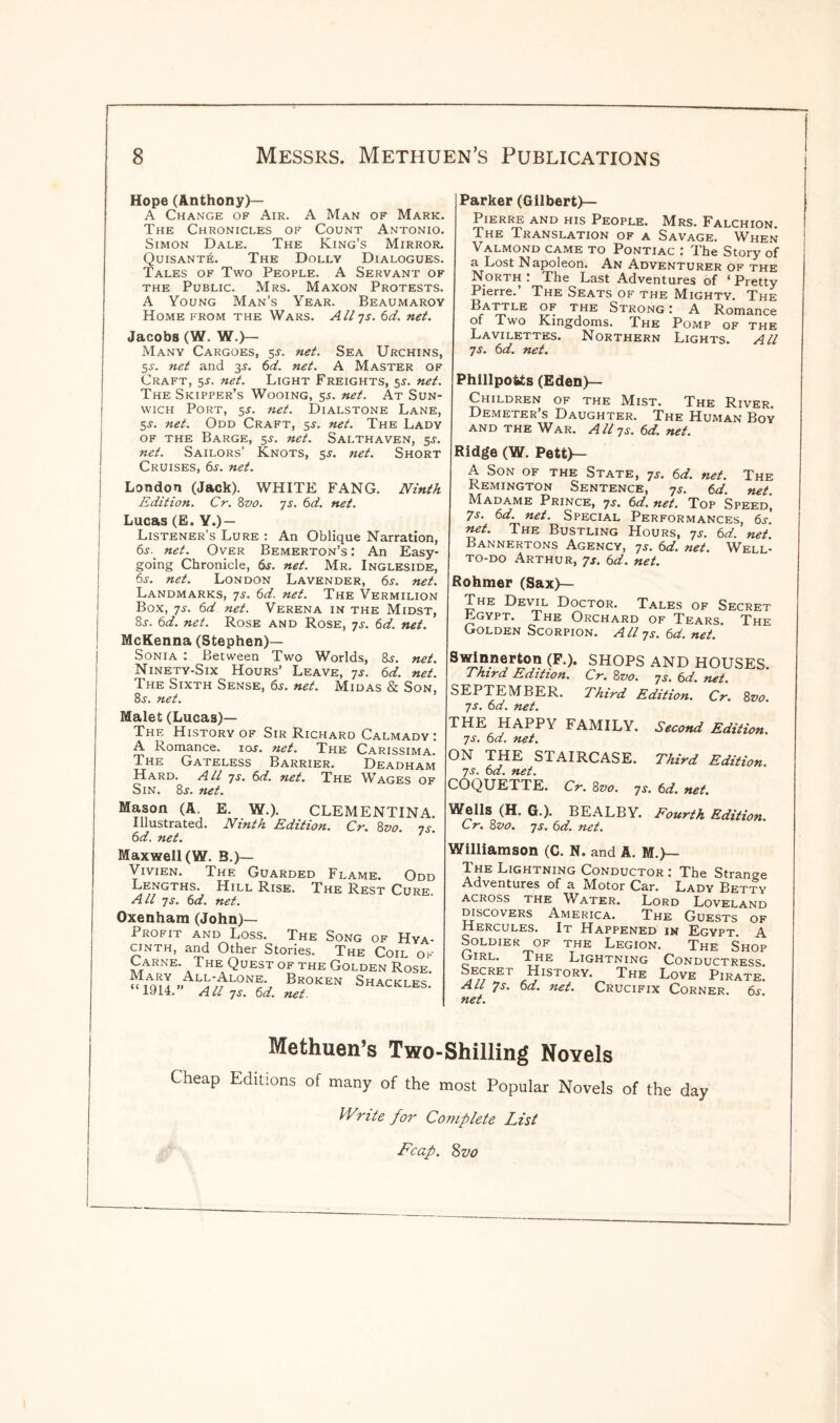 i i Hope (Anthony)— A Change of Air. A Man of Mark. The Chronicles of Count Antonio. Simon Dale. The King’s Mirror. QuisantJs. The Dolly Dialogues. Tales of Two People. A Servant of the Public. Mrs. Maxon Protests. A Young Man’s Year. Beaumaroy Home from the Wars. Aliys. 6d. net. Jacobs (W. W.)— Many Cargoes, 5J. net. Sea Urchins, 5-t. net and 3J. 6d. net. A Master of Craft, 5^. net. Light Freights, 55. net. The Skipper’s Wooing, 55. net. At Sun- wich Port, 5s. net. Dialstone Lane, 5s. net. Odd Craft, 5s. net. The Lady of the Barge, 5J. net. Salthaven, 5^. net. Sailors’ Knots, sj. net. Short Cruises, 6s. net. London (Jack). WHITE FANG. Ninth Edition. Cr. 8vo. 7s. 6d. net. Lucas (E. Y.) — Listener’s Lure : An Oblique Narration, 6^. net. Over Bemerton’s : An Easy¬ going Chronicle, 6s. net. Mr. Ingleside, 6s. net. London Lavender, 6s. net. Landmarks, ys. 6d. net. The Vermilion Box, ys. 6d net. Verena in the Midst, 8r. 6d. net. Rose and Rose, ys. 6d. net. McKenna (Stephen)— Sonia : Between Two Worlds, 8j. net. Ninety-Six Hours’ Leave, ys. 6d. net. The Sixth Sense, 6s. net. Midas & Son, 8^. net. Malet (Lucas)— The History of Sir Richard Calmady: A Romance, ioj. net. The Carissima. The Gateless Barrier. Deadham Hard. All ys. 6d. net. The Wages of Sin. 8s. net. Parker (Gilbert)— Pierre and his People. Mrs. Falchion. The Translation of a Savage. When Valmond came to Pontiac : The Story of a Lost Napoleon. An Adventurer of the North : The Last Adventures of ‘ Pretty Pierre.’ The Seats of the Mighty. The Battle of the Strong: A Romance of Two Kingdoms. The Pomp of the Lavilettes. Northern Lights. All ys. 6d. net. PhillpoUs (Eden)— Children of the Mist. The River Demeter’s Daughter. The Human Boy and the War. Aliys. 6d. net. Ridge (W. Pett)— A Son of the State, ys. 6d. net. The Remington Sentence, ys. 6d. net Madame Prince, ys. 6d. net. Top Speed^ 7s. 6d. net. Special Performances, 6s. net. The Bustling Hours, ys. 6d. net. Bannertons Agency, ys. 6d. net. Well- to-do Arthur, 7s. 6d. net. Rohmer (Sax)— The Devil Doctor. Tales of Secret Lgypt. The Orchard of Tears. The Golden Scorpion. A ll ys. 6d. net. 8^/n.n®rton (F-). SHOPS AND HOUSES. Third Edition. Cr. 8vo. ys. 6d. net. SEPTEMBER. Third Edition. Cr. 8vo. ys. 6d. net. THE HAPPY FAMILY. Second Edition, ys. 6 d. net. ON THE STAIRCASE. Third Edition, ys. 6d. net. COQUETTE. Cr. 8vo. ys. 6d. net. Mason (A. E. W.). CLEMENTINA. Illustrated. Ninth Edition. Cr. 8vo. ys. 6d. net. Maxwell (W. B.)— Vivien. The Guarded Flame. Odd Lengths. Hill Rise. The Rest Cure. All ys. 6d. net. Oxenham (John)— Profit and Loss. The Song of Hya¬ cinth, and Other Stories. The Coil ok Carne. The Quest of the Golden Rose ^I»ALy^LON^ Broken Shackles.’ “1914.” All ys. 6d. net. Weils (H. G.). BEALBY. Fourth Edition. Cr. 8z>o. ys. 6d. net. Williamson (C. N. and A. M.)— The Lightning Conductor: The Strange Adventures of a Motor Car. Lady Betty across the Water. Lord Loveland discovers America. The Guests of Hercules. It Happened in Egypt. A Soldier of the Legion. The Shop Girl. The Lightning Conductress. Secret History. The Love Pirate. Alt 7s. 6d. net. Crucifix Corner. 6s I net. Methuen’s Two-Shilling Noyels Cheap Editions of many of the most Popular Novels of the day Write for Complete List Leap. 8vo