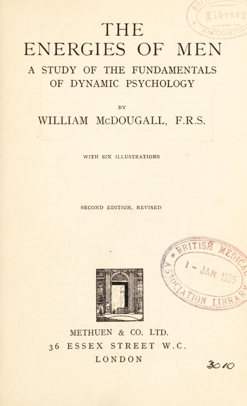 THE ENERGIES OF MEN A STUDY OF THE FUNDAMENTALS OF DYNAMIC PSYCHOLOGY BY WILLIAM McDOUGALL, F.R.S. WITH SIX ILLUSTRATIONS SECOND EDITION, REVISED METHUEN & CO. LTD. 36 ESSEX STREET W.C. LONDON *